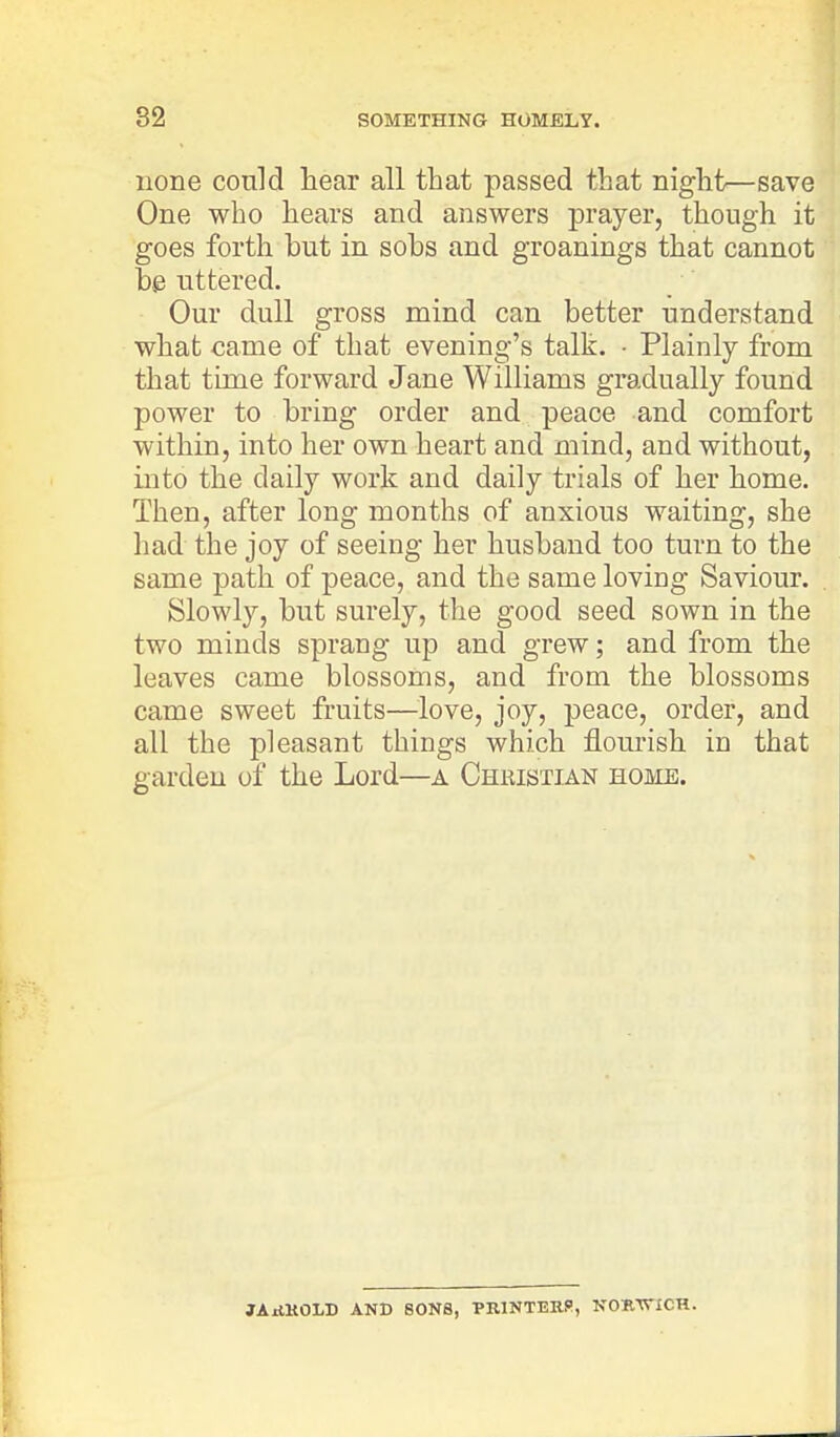none could hear all that passed that night—save One who hears and answers prayer, though it goes forth but in sobs and groanings that cannot be uttered. Our dull gross mind can better understand what came of that evening's talk. • Plainly from that time forward Jane Williams gradually found power to bring order and peace and comfort within, into her own heart and mind, and without, into the daily work and daily trials of her home. Then, after long months of anxious waiting, she had the joy of seeing her husband too turn to the same path of peace, and the same loving Saviour. Slowly, but surely, the good seed sown in the two mincls sprang up and grew; and from the leaves came blossoms, and from the blossoms came sweet fruits—love, joy, peace, order, and all the pleasant things which flourish in that garden of the Lord—a Chmstian home. JARKOLD AND SONS, PRINTERS', NORWICH.
