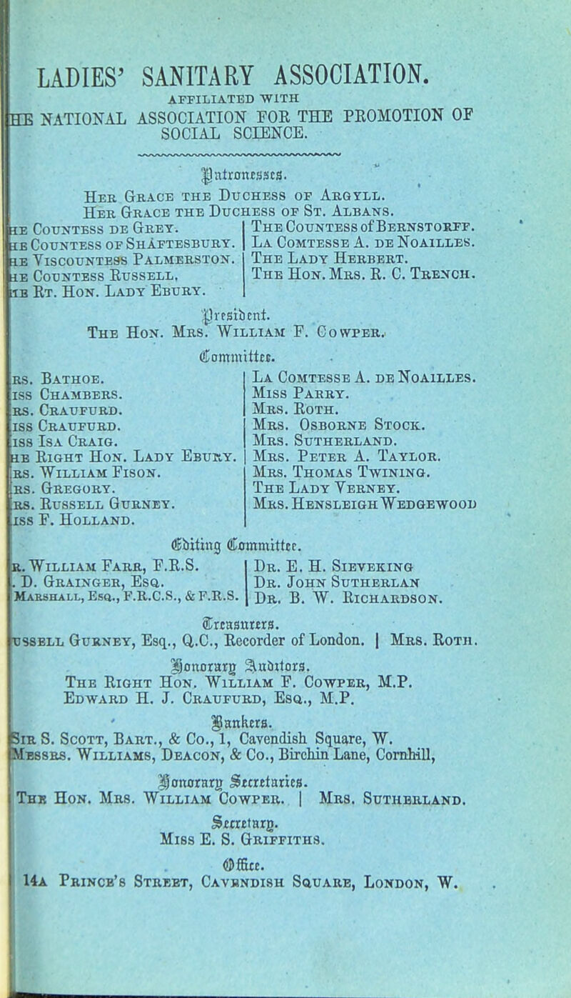 AFFILIATED WITH HE NATIONAL ASSOCIATION FOR THE PROMOTION OF SOCIAL SCIENCE. he Countess de Grey, se Countess of Shaftesbury, fie Viscountess Palmerston. he Countess Russell, he Rt. Hon. Lady Ebury. Ihttamtsscs. Her Grace the Duchess of Argyll. Her Grace the Duchess of St. Albans. The Countess of Bernstosff. La Comtesse A. de Noailles. The Lady Herbert. The Hon. Mrs. R. C. Trench. IJrtsibfhi. The Hon. Mrs. William F. Cowper. rs. Bathoe. iss Chambers, rs. Craufurd. iss Craufurd. iss Isa Craig. SB Right Hon. Lady Ebuky. rs. William Fison. rs. Gregory, rs. Russell Gurney. jss F. Holland. (Kommittts. La Comtesse A. de Noailles. Miss Parry. Mrs. Roth. Mrs. Osborne Stock. Mrs. Sutherland. Mrs. Peter A. Taylor. Mrs. Thomas Twining. The Lady Verney. Mrs. Hensleigh Wedgewood (Ebiting Committer. r. William Farr, F.R.S. . D. Grainger, Esq. Marshall, Esq., F.R.C.S., & F.R.S. Dr. E. H. Sieveking Dr. John Sutherlan Dr. B. W. Richardson. ossell Gurney, Esq., Q.C., Recorder of London. | Mrs. Roth. Uonomg ^ntuiors. The Right Hon. William F. Co-wper, M.P. Edward H. J. Craufurd, Esq., M.P. jankers. Sir S. Scott, Bart., & Co., 1, Cavendish Square, W. Messrs. Williams, Deacon, & Co., Birchin Lane, Cornhill, ISonorarg Stcittax'm. The Hon. Mrs. William Cowper. | Mrs. Sutherland. Miss E. S. Griffiths. 14a Prince's Street, Cavendish Square, London, W.