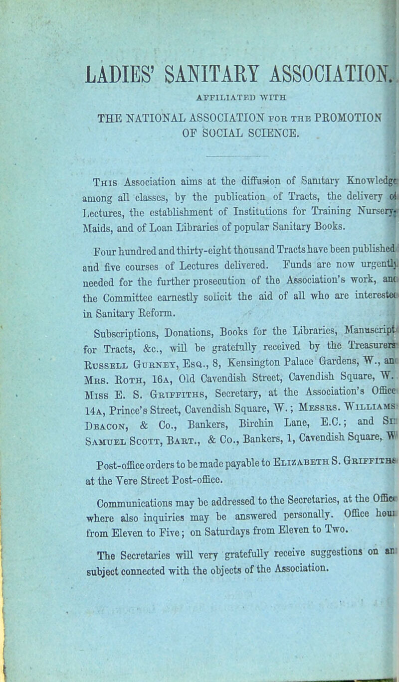 AFFILIATED WITH THE NATIONAL ASSOCIATION for the PEOMOTION OF SOCIAL SCIENCE. This Association aims at the diffusion of Sanitary Knowledge among all classes, by the publication of Tracts, the delivery oj. Lectures, the establishment of Institutions for Training Nurserw Maids, and of Loan Libraries of popular Sanitary Books. Pour hundred and thirty-eight thousand Tracts have been published and five courses of Lectures delivered. Funds are now urgentlj. needed for the further prosecution of the Association's work, anc the Committee earnestly solicit the aid of all who are interests in Sanitary Eeform. Subscriptions, Donations, Books for the Libraries, Manuscript! for Tracts, &c., will be gratefully received by the Treasurers Russell Gurnet, Esq., 8, Kensington Palace Gardens, W., anc Mrs. Both, 16a, Old Cavendish Street, Cavendish Square, WV. Miss E. S. Griffiths, Secretary, at the Association's Office 14a, Prince's Street, Cavendish Square, W.; Messrs. Williams Deacon, & Co., Bankers, Bii-chin Lane, E.C.; and Si: Samuel Scott, Bart., & Co., Bankers, 1, Cavendish Square, W Post-office orders to be made payable to Elizabeth S. Griffith* at the Yere Street Post-office. Communications may be addressed to the Secretaries, at the Office where also inquiries may be answered personally. Office hour from Eleven to Five; on Saturdays from Eleven to Two. The Secretaries will very gratefully receive suggestions on ani subject connected with the objects of the Association.