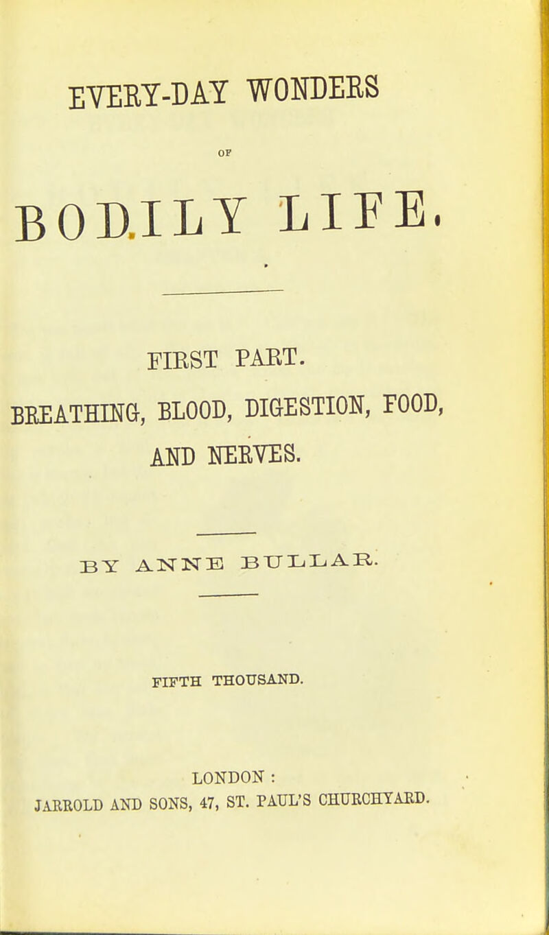 EVERY-DAY WONDERS OF BOD.ILY LIFE FIRST PART. BREATHING, BLOOD, DIGESTION, FOOD, AND NERVES. BY ANNE BULLAE. FIFTH THOUSAND. LONDON : JARROLD AND SONS, 47, ST. PAUL'S CHURCHYARD.