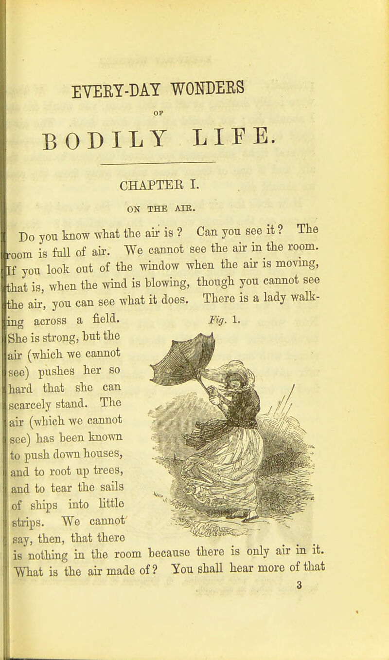OP BODILY LIFE. CHAPTER I. ON THE AIR. Do you know what the air is ? Can you see it? The room is full of air. We cannot see the air in the room, [f you look out of the window when the air is moving, that is, when the wind is blowing, though you cannot see the air' you can see what it does. There is a lady walk- ing across a field. Fig. 1. She is strong, but the jair (which we cannot see) pushes her so hard that she can scarcely stand. The air (which we cannot see) has been known to push down houses, and to root up trees, and to tear the sails of ships into little strips. We cannot' say, then, that there is nothing in the room because there is only air in it. What is the air made of? You shall hear more of that