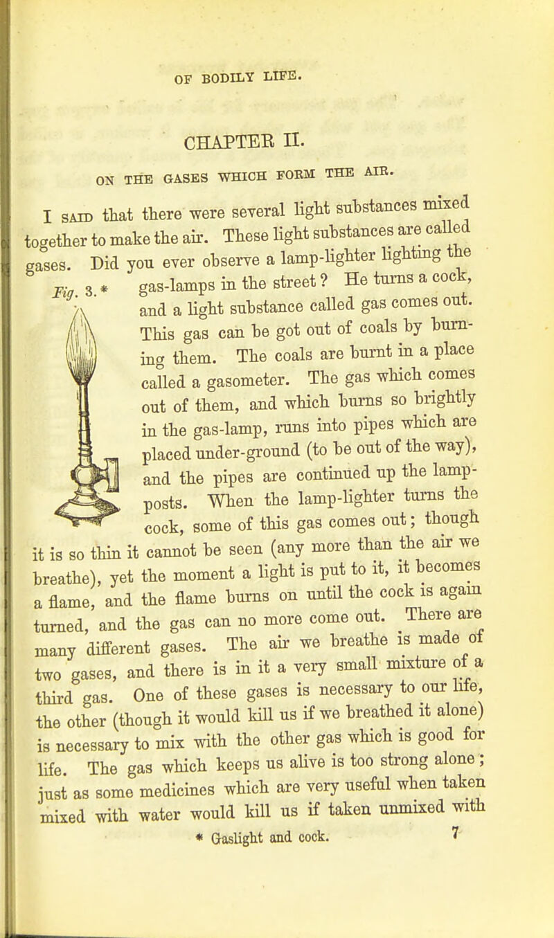 CHAPTER II. ON THE GASES WHICH FORM THE AIR. I said that there were several light substances mixed together to make the air. These light substances are called gases. Did you ever observe a lamp-lighter lighting the Fia 3 * gas-lamps in the street ? He turns a cock, and a light substance called gas comes out. This gas can be got out of coals by burn- ing them. The coals are burnt in a place called a gasometer. The gas which comes out of them, and which burns so brightly in the gas-lamp, runs into pipes which are placed under-ground (to be out of the way), and the pipes are continued up the lamp- posts. When the lamp-lighter turns the cock, some of this gas comes out; though it is so thin it cannot be seen (any more than the air we breathe), yet the moment a light is put to it, it becomes a flame, and the flame burns on until the cock is again turned, and the gas can no more come out. There are many different gases. The air we breathe is made ot two gases, and there is in it a very small mixture of a third gas. One of these gases is necessary to our Me, the other (though it would kill us if we breathed it alone) is necessary to mix with the other gas which is good for life. The gas which keeps us alive is too strong alone ; just as some medicines which are very useful when taken mixed with water would kill us if taken unmixed with