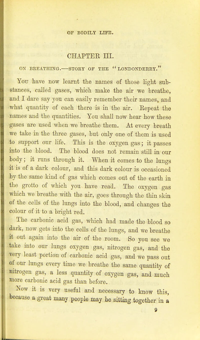CHAPTER HI. ON BREATHING. STOEY OF THE  LONDONDERRY. Yorr have now learnt the names of those light sub- stances, called gases, which make the air we breathe, and I dare say yon can easily remember their names,, and what quantity of each there is in the air. Repeat the names and the quantities. You shall now hear how these gases are used when we breathe them. At every breath we take in the three gases, but only one of them is used to support our life. This is the oxygen gas; it passes into the blood. The blood does not remain still in our body; it runs through it. When it comes to the lungs it is of a dark colour, and this dark colour is occasioned by the same kind of gas which comes out of the earth in the grotto of which you have read. The oxygen gas which we breathe with the air, goes through the thin skin of the cells of the lungs into the blood, and changes the colour of it to a bright red. The carbonic acid gas, which had made the blood so dark, now gets into the cells of the lungs, and we breathe it out again into the air of the room. So you see we take into our lungs oxygen gas, nitrogen gas, and the very least portion of carbonic acid gas, and we pass out of our lungs every time we breathe the same quantity of nitrogen gas, a less quantity of oxygen gas, and much more carbonic acid gas than before. Now it is very useful and necessary to know this, because a great many people may be sitting together in a
