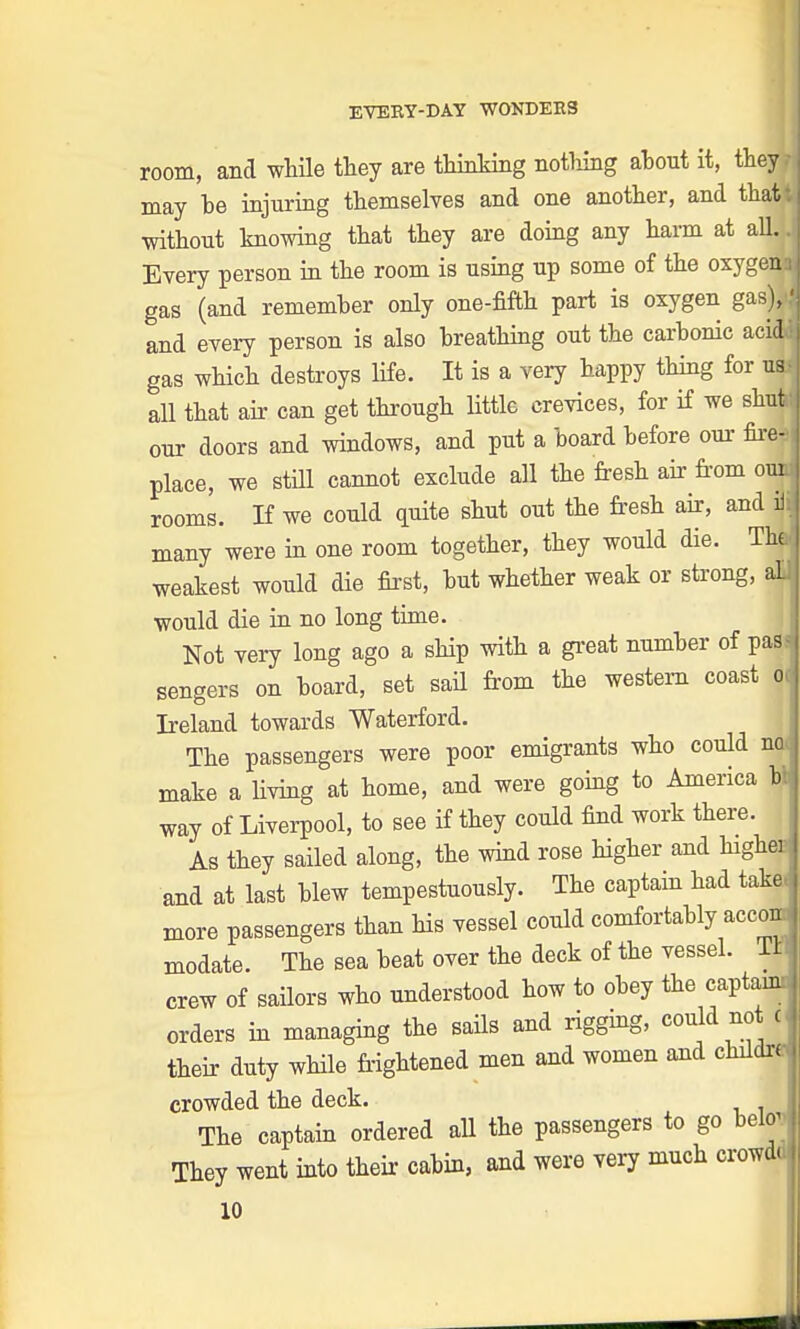 room, and while they are thinking nothing about it, theyH may be injuring themselves and one another, and that without knowing that they are doing any harm at all. Every person in the room is using up some of the oxygen gas (and remember only one-fifth part is oxygen gas), f and every person is also breathing out the carbonic acid gas which destroys life. It is a very happy thing for us all that air can get through little crevices, for if we shut our doors and windows, and put a board before our fired place, we still cannot exclude all the fresh air from ouJ rooms. If we could quite shut out the fresh air, and iii many were in one room together, they would die. The weakest would die first, but whether weak or strong, aUj would die in no long time. Not very long ago a ship with a great number of pas<l sengers on board, set sail from the western coast oJ Ireland towards Waterford. The passengers were poor emigrants who could noj make a living at home, and were going to America ttl way of Liverpool, to see if they could find work there. As they sailed along, the wind rose higher and highei and at last blew tempestuously. The captain had takej more passengers than Ms vessel could comfortably accon. j modate. The sea beat over the deck of the vessel, lil crew of sailors who understood how to obey the captanc- orders in managing the sails and rigging, could not C their duty while frightened men and women and childre crowded the deck. The captain ordered all the passengers to go helov They went into their cabin, and were very much crowdd 10 ll