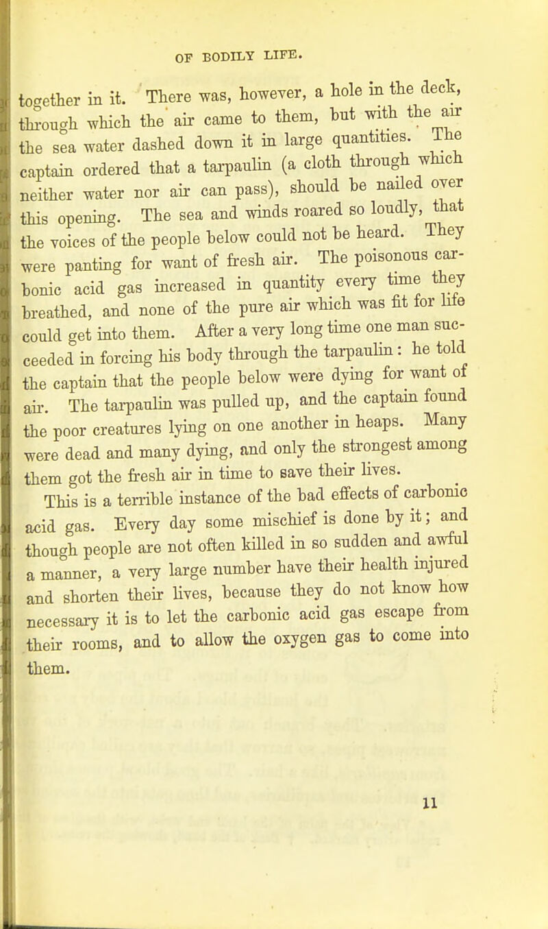 together in it. There was, however, a hole in the deck, through which the' air came to them, bit with the air the sea water dashed down it in large quantities. Ihe captain ordered that a tarpaulin (a cloth through which neither water nor air can pass), should be nailed over this opening. The sea and winds roared so loudly, that the voices of the people below could not be heard. They were panting for want of fresh air. The poisonous car- bonic acid gas increased in quantity every time they breathed, and none of the pure air which was fit tor lite could get into them. After a very long time one man suc- ceeded in forcing his body through the tarpaulin: he told the captain that the people below were dying for want of air. The tarpaulin was pulled up, and the captain found the poor creatures lying on one another in heaps. Many were dead and many dying, and only the strongest among them got the fresh air in time to save their lives. This is a terrible instance of the bad effects of carbonic add gas. Every day some mischief is done by it; and though people are not often killed in so sudden and awful a manner, a very large number have their health injured and shorten their lives, because they do not know how necessary it is to let the carbonic acid gas escape from their rooms, and to allow the oxygen gas to come into them.