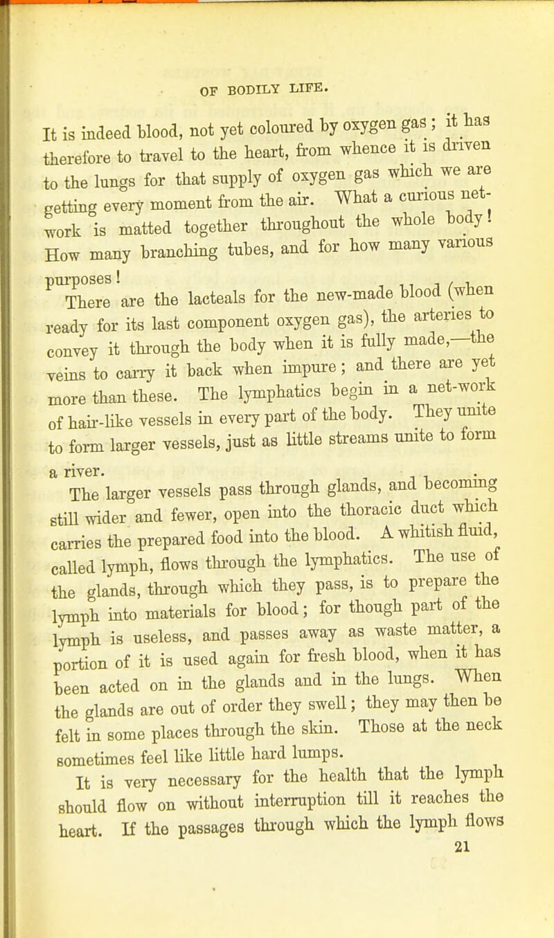 It is indeed blood, not yet coloured by oxygen gas; it has therefore to travel to the heart, from whence it is driven to the lungs for that supply of oxygen gas which we are netting every moment from the air. What a curious net- work is matted together throughout the whole body! How many branching tubes, and for how many various ^Thlll are the lacteals for the new-made blood (when ready for its last component oxygen gas), the arteries to convey it through the body when it is fully made—the yeins to carry it back when impure; and there are yet more than these. The lymphatics begin in a net-work of hah-like vessels in every part of the body. They unite to form larger vessels, just as Utile streams unite to form a river. The larger vessels pass through glands, and becommg still wider and fewer, open into the thoracic duct which carries the prepared food into the blood. A whitish fluid called lymph, flows through the lymphatics. The use of the glands, through which they pass, is to prepare the lymph into materials for blood; for though part of the lymph is useless, and passes away as waste matter, a portion of it is used again for fresh blood, when it has been acted on in the glands and in the lungs. When the glands are out of order they swell; they may then be felt in some places through the skin. Those at the neck sometimes feel like Utile hard lumps. It is very necessary for the health that the lymph should flow on without interruption till it reaches the heart. If the passages through which the lymph flows 01