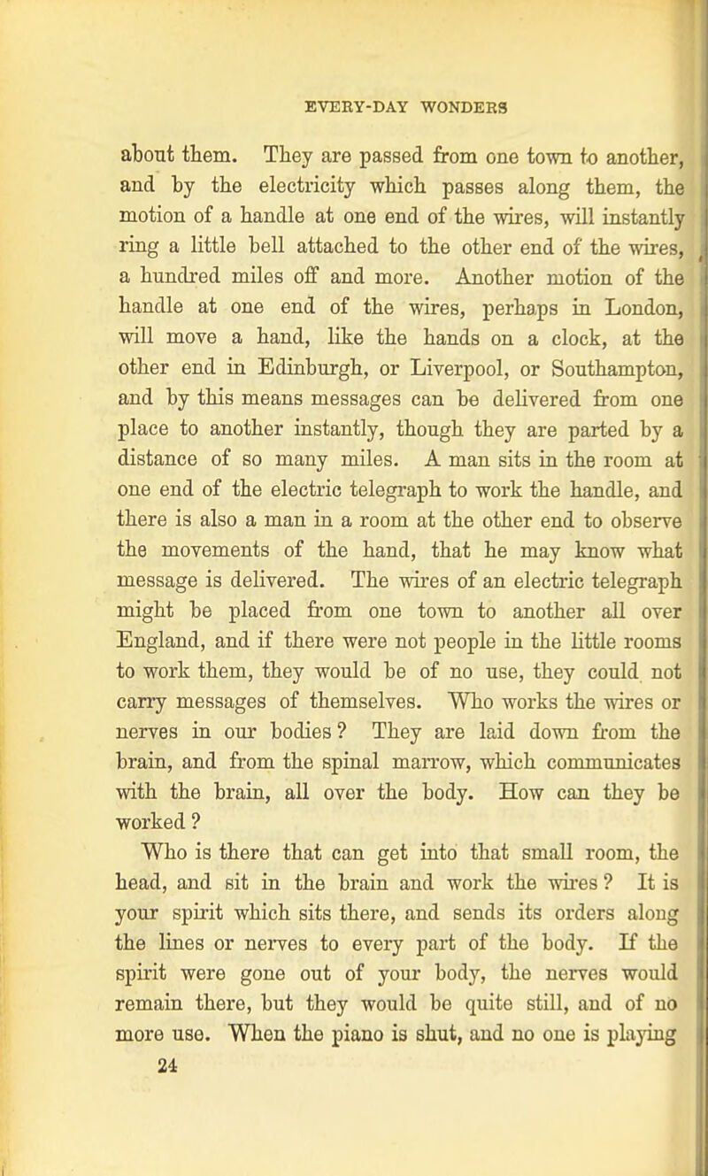 about them. They are passed from one town to another, and by the electricity which passes along them, the motion of a handle at one end of the wires, will instantly ring a little hell attached to the other end of the wires, a hundred miles off and more. Another motion of the handle at one end of the wires, perhaps in London, will move a hand, like the hands on a clock, at the other end in Edinburgh, or Liverpool, or Southampton, and by this means messages can be delivered from one place to another instantly, though they are parted by a distance of so many miles. A man sits in the room at one end of the electric telegraph to work the handle, and there is also a man in a room at the other end to observe the movements of the hand, that he may know what message is delivered. The wires of an electric telegraph might be placed from one town to another all over England, and if there were not people in the little rooms to work them, they would be of no use, they could not carry messages of themselves. Who works the wires or nerves in our bodies ? They are laid down from the brain, and from the spinal marrow, which commuoicates with the brain, all over the body. How can they be worked ? Who is there that can get into that small room, the head, and sit in the brain and work the wires ? It is your spirit which sits there, and sends its orders along the lines or nerves to every part of the body. If the spirit were gone out of your body, the nerves would remain there, but they would be quite still, and of no more use. When the piano ia shut, and no one is playing