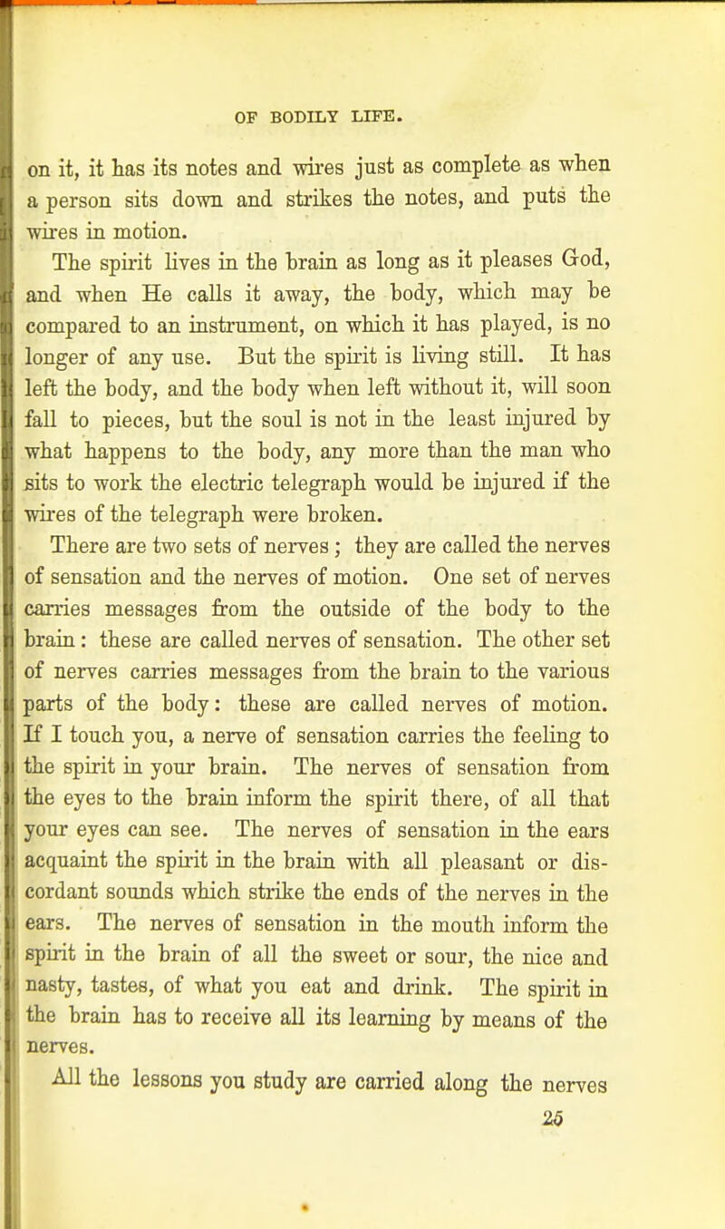 on it, it has its notes and wires just as complete as when a person sits down and strikes the notes, and puts the wires in motion. The spirit lives in the brain as long as it pleases God, and when He calls it away, the body, which may he compared to an instrument, on which it has played, is no longer of any use. But the spirit is living still. It has left the body, and the body when left without it, will soon fall to pieces, but the soul is not in the least injured by what happens to the body, any more than the man who sits to work the electric telegraph would be injured if the wires of the telegraph were broken. There are two sets of nerves ; they are called the nerves of sensation and the nerves of motion. One set of nerves carries messages from the outside of the body to the brain: these are called nerves of sensation. The other set of nerves carries messages from the brain to the various parts of the body: these are called nerves of motion. If I touch you, a nerve of sensation carries the feeling to I the spirit in your brain. The nerves of sensation from I the eyes to the brain inform the spirit there, of all that I your eyes can see. The nerves of sensation in the ears I acquaint the spirit in the brain with all pleasant or dis- I cordant sounds which strike the ends of the nerves in the |l ears. The nerves of sensation in the mouth inform the spirit in the brain of all the sweet or sour, the nice and || nasty, tastes, of what you eat and drink. The spirit in | the brain has to receive all its learning by means of the nerves. All the lessons you study are carried along the nerves 26