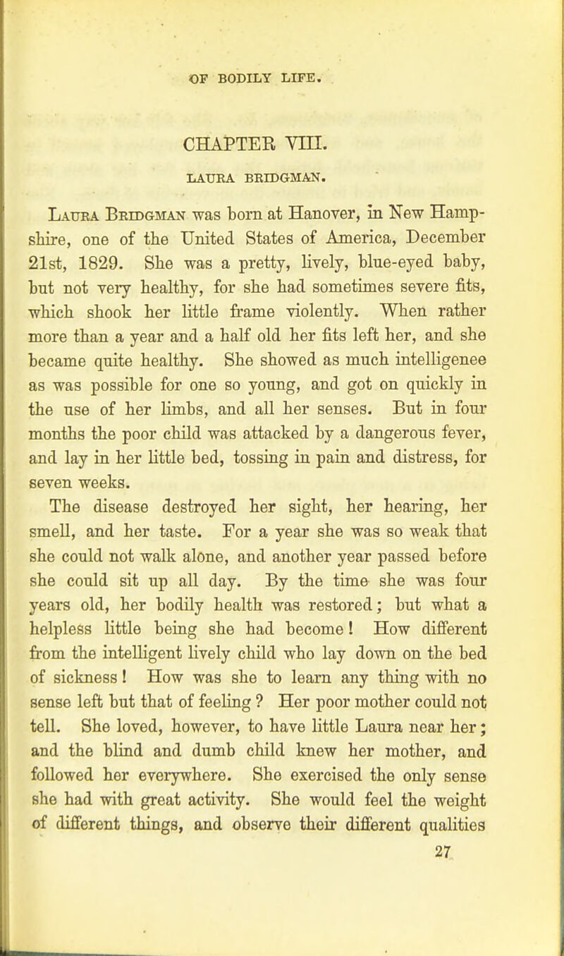 CHAPTER Yin. LAURA BRIDGMAN. Laura Brdjgman was born at Hanover, in New Hamp- shire, one of the United States of America, December 21st, 1829. She was a pretty, lively, blue-eyed baby, but not very healthy, for she had sometimes severe fits, which shook her little frame violently. When rather more than a year and a half old her fits left her, and she became quite healthy. She showed as much intelligence as was possible for one so young, and got on quickly in the use of her limbs, and all her senses. But in four months the poor child was attacked by a dangerous fever, and lay in her little bed, tossing in pain and distress, for seven weeks. The disease destroyed her sight, her hearing, her smell, and her taste. For a year she was so weak that she could not walk alone, and another year passed before she could sit up all day. By the time she was four years old, her bodily health was restored; but what a helpless little being she had become! How different from the intelligent lively child who lay down on the bed of sickness! How was she to learn any thing with no sense left but that of feeling ? Her poor mother could not tell. She loved, however, to have little Laura near her; and the blind and dumb child knew her mother, and followed her everywhere. She exercised the only sense she had with great activity. She would feel the weight of different things, and observe their different qualities