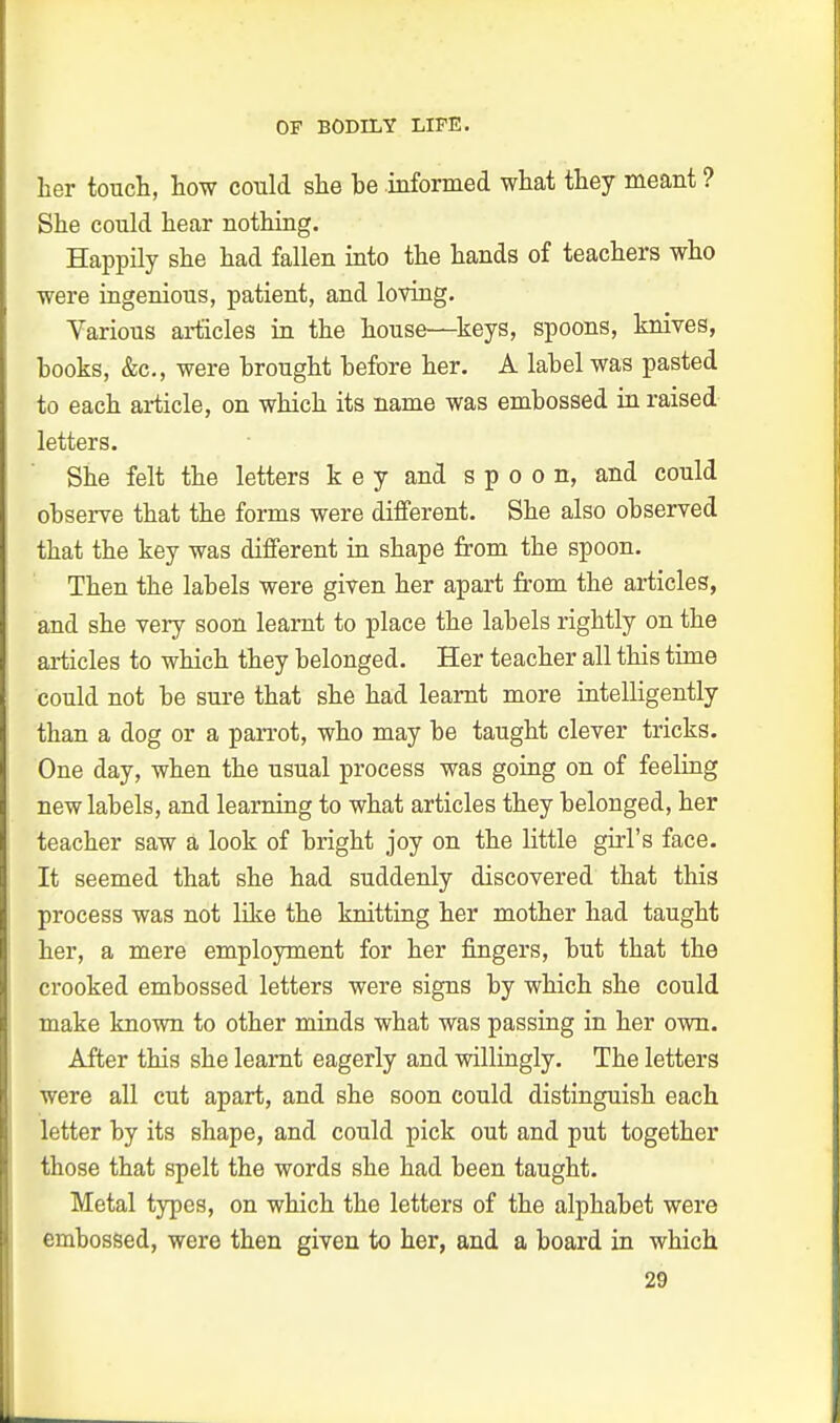 her touch, how could she be informed what they meant ? She could hear nothing. Happily she had fallen into the hands of teachers who were ingenious, patient, and loving. Various articles in the house—keys, spoons, knives, books, &c, were brought before her. A label was pasted to each article, on which its name was embossed in raised letters. She felt the letters key and spoon, and could observe that the forms were different. She also observed that the key was different in shape from the spoon. Then the labels were given her apart from the articles, and she very soon learnt to place the labels rightly on the articles to which they belonged. Her teacher all this time could not be sure that she had learnt more intelligently than a dog or a parrot, who may be taught clever tricks. One day, when the usual process was going on of feeling new labels, and learning to what articles they belonged, her teacher saw a look of bright joy on the little girl's face. It seemed that she had suddenly discovered that this process was not like the knitting her mother had taught her, a mere employment for her fingers, but that the crooked embossed letters were signs by which she could make known to other minds what was passing in her own. After this she learnt eagerly and willingly. The letters were all cut apart, and she soon could distinguish each letter by its shape, and could pick out and put together those that spelt the words she had been taught. Metal types, on which the letters of the alphabet were embossed, were then given to her, and a board in which