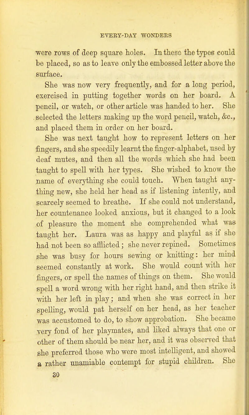 were rows of deep square holes. In these the types could be placed, so as to leave only the embossed letter above the surface. She was now very frequently, and for a long period, exercised in putting together words on her board. A pencil, or watch, or other article was handed to her. She . selected the letters making up the word pencil, watch, &c, and placed them in order on her board. She was next taught how to represent letters on her fingers, and she speedily learnt the finger-alphabet, used by deaf mutes, and then all the words which she had been taught to spell with her types. She wished to know the name of everything she could touch. When taught any- thing new, she held her head as if listening intently, and scarcely seemed to breathe. If she could not understand, her countenance looked anxious, but it changed to a look of pleasure the moment she comprehended what was taught her. Laura was as happy and playful as if she had not been so afflicted; she never repined. Sometimes she was busy for hours sewing or knitting: her mind seemed constantly at work. She would count with her fingers, or spell the names of things on them. She would spell a word wrong with her right hand, and then strike it with her left in play; and when she was correct in her spelling, would pat herself on her head, as her teacher was accustomed to do, to show approbation. She became very fond of her playmates, and liked always that one or other of them should be near her, and it was observed that she preferred those who were most intelligent, and showed a rather unamiable contempt for stupid children. She