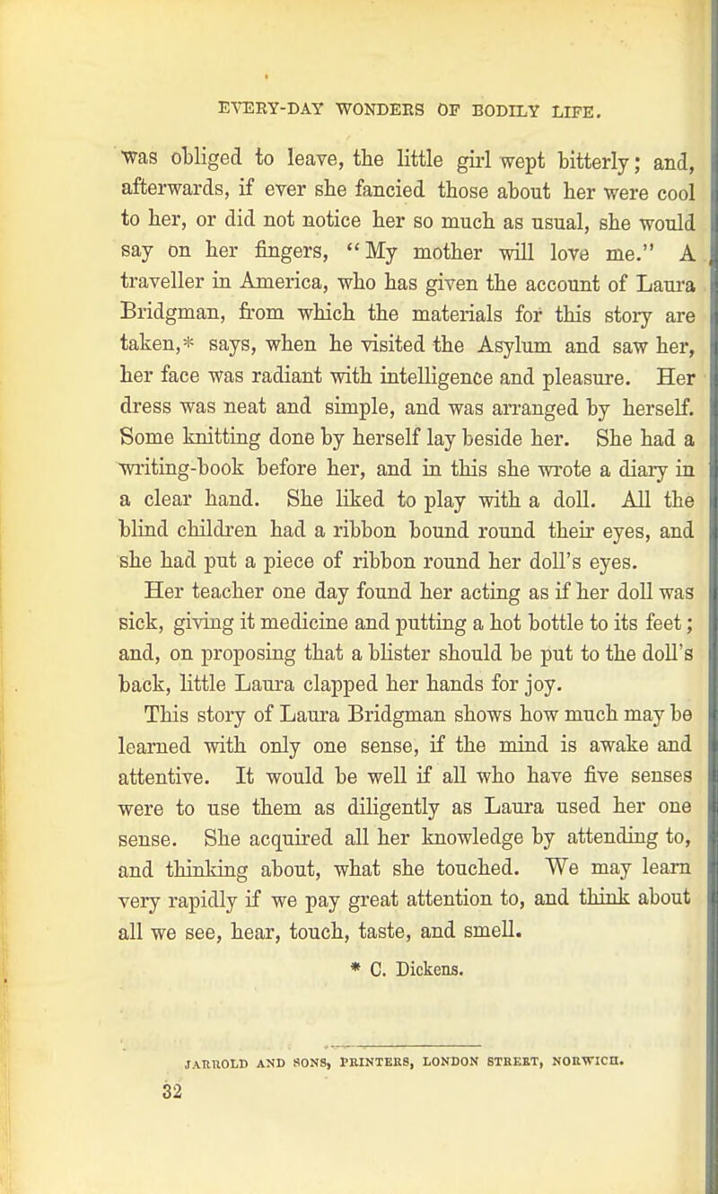 EVEBY-DAY W0NDEES OF BODILY LIFE. ■was obliged to leave, the little girl wept bitterly; and, afterwards, if ever she fancied those about her were cool to her, or did not notice her so much as usual, she would say on her fingers, My mother will love me. A traveller in America, who has given the account of Laura Bridgman, from which the materials for this story are taken,* says, when he visited the Asylum and saw her, her face was radiant with intelligence and pleasure. Her dress was neat and simple, and was arranged by herself. Some knitting done by herself lay beside her. She had a writing-book before her, and in this she wrote a diary in a clear hand. She liked to play with a doll. All the blind children had a ribbon bound round their eyes, and she had put a piece of ribbon round her doll's eyes. Her teacher one day found her acting as if her doll was sick, giving it medicine and putting a hot bottle to its feet; and, on proposing that a blister should be put to the doll's back, little Laura clapped her hands for joy. This story of Laura Bridgman shows how much may be learned with only one sense, if the mind is awake and attentive. It would be well if all who have five senses were to use them as diligently as Laura used her one sense. She acquired all her knowledge by attending to, and thinking about, what she touched. We may learn very rapidly if we pay great attention to, and think about all we see, hear, touch, taste, and smell. * C. Dickens. JARllOLD AND SONS, PRINTERS, LONDON STREET, NORWICH.