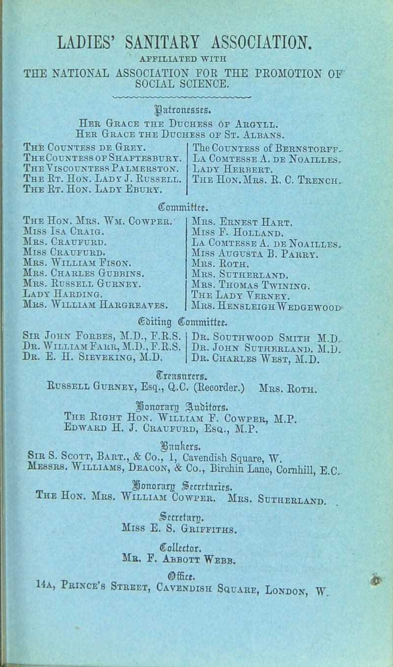 AFFILIATED 'WITH THE NATIONAL ASSOCIATION FOR THE PROMOTION OF SOCIAL SCIENCE. |)atroiuss£S. Her Grace the Duchess Of Argyll. Her Grace the Duchess of St. Albans. The Countess de Grey. The Countess of Shaftesbury. The Viscountess Palmerston. The Et. Hon. Lady J. Russell. The Rt. Hon. Lady Ebury. The Countess of Bernstorff.. La Comtesse A. de Noailles. Lady Herbert. The Hon.Mrs. R. C. Trench. Committee. The Hon. Mrs. Wm. Copper.- Miss Is a Craig. Mrs. Craufurd. Miss Craufurd. Mrs. William Fison. Mrs. Charles Gubbins. Mrs. Russell Gurney. Lady Harding. Mrs. William Hargreayes. Mrs. Ernest Hart. Miss F. Holland. La Comtesse A. de Noailles, Miss Augusta B. Parry. Mrs. Roth. Mrs. Sutherland. Mrs. Thomas Twining. The Lady Verney. Mrs. HensleighWedgewood Sir John Forbes, M.D., F.R.S. Dr. William Farr, M.D., F.R.S. Dr. E. H. Sieveking, M.D. ©biting Committee. Dr. Southwood Smith M.D, Dr. John Sutherland. M.D. Dr. Charles West, M.D. STrttrsnrtrs. Russell Gurney, Esq., Q.C. (Recorder.) Mrs. Roth. ijonnra-j) ^abhors. The Right Hon. William F. Cowper, M.P. Edward H. J. Craufurd, Esq., M.P. IStrakers. Sir S. Scott, Bart., & Co., 1, Cavendish Square, W. Messrs. Williams, Deacon, & Co., Birchin Lane, Cornhill, E.C. lonontrg gemtnries. The Hon. Mrs. William Cowper. Mrs. Sutherland. Secretary. Miss E. S. Griffiths. Collator. Mr. F. Abbott Webb. ©ffitt. 14a, Prince's Street, Cavendish Square, London, W.