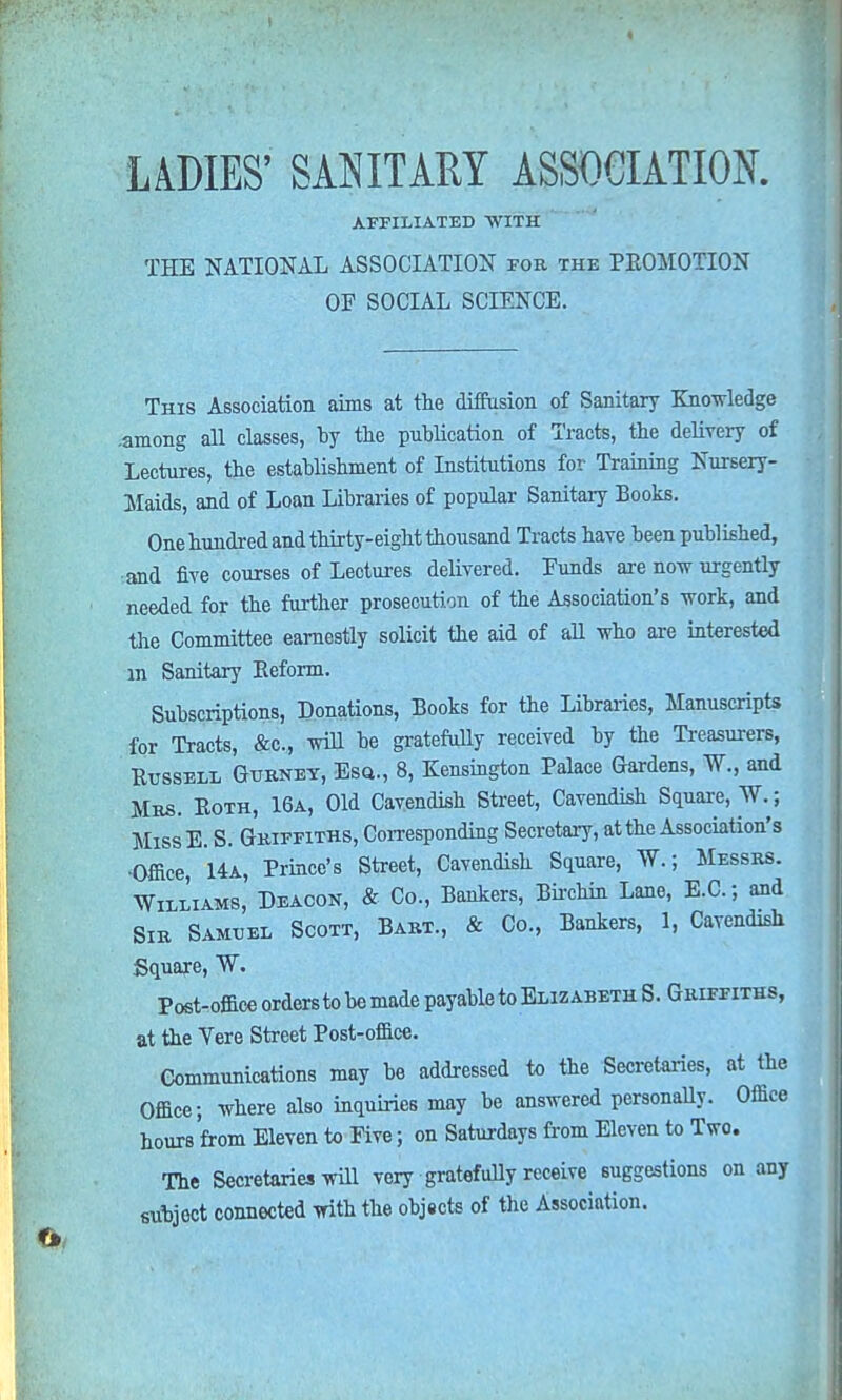 AFFILIATED WITH THE NATIONAL ASSOCIATION for the PROMOTION OF SOCIAL SCIENCE. This Association aims at the diffusion of Sanitary Knowledge .among all classes, by the publication of Tracts, the delivery of Lectures, the establishment of Institutions for Training Nursery- Maids, and of Loan Libraries of popular Sanitary Books. One hundred and thirty-eight thousand Tracts have been published, and five courses of Lectures delivered. Funds are now urgently needed for the further prosecution of the Association's work, and the Committee earnestly solicit the aid of all who are interested m Sanitary Reform. Subscriptions, Donations, Books for the Libraries, Manuscripts for Tracts, &c, will be gratefully received by the Treasurers, Russell Gurnet, Esa., 8, Kensington Palace Gardens, W., and Mrs. Roth, 16a, Old Cavendish Street, Cavendish Square, AVV; MissE. S. Griffiths, Corresponding Secretary, at the Association's •Office 14a, Prince's Street, Cavendish Square, W.; Messrs. Williams, Deacon, & Co., Bankers, Birchin Lane, E.C.; and Sir Samuel Scott, Bart., & Co., Bankers, 1, Cavendish Square, W. Post-office orders to be made payable to Elizabeth S. Griffiths, at the Vere Street Post-office. Communications may be addressed to the Secretaries, at the Office; where also inquiries may be answered personally. Office hours from Eleven to Five; on Saturdays from Eleven to Two. The Secretaries will very gratefully receive suggestions on any subjoct connected with the objects of the Association.