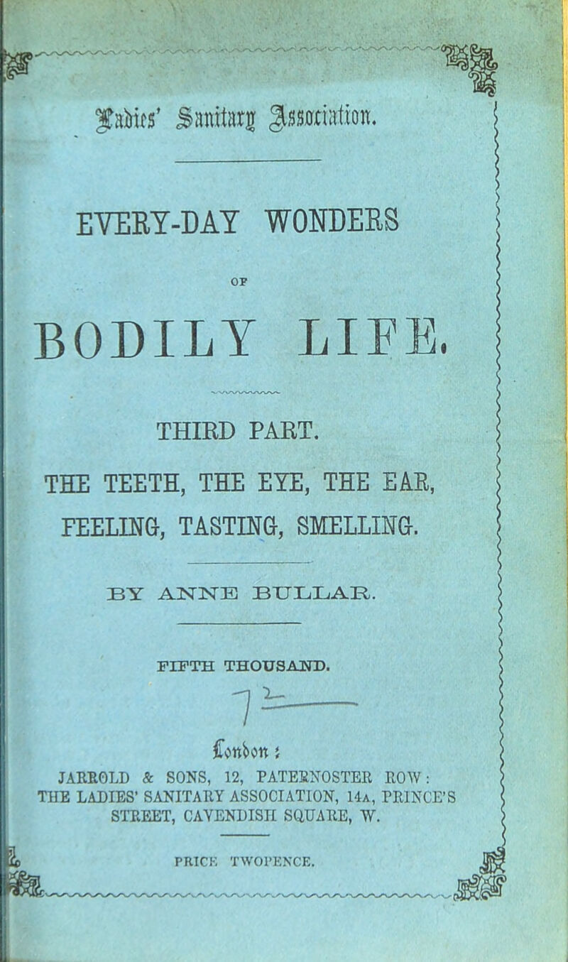 f aims' Saratarj ^nation. EVEEY-MY WONDEES OP BODILY LIEE, THIRD PART. THE TEETH, THE EYE, THE EAK, FEELING, TASTING, SMELLING. BY ANNE ZBULIjAR. FIFTH THOUSAND. Conbon j JARROLD & SONS, 12, PATERNOSTER ROW: THE LADIES' SANITARY ASSOCIATION, 14a, PRINCE'S STREET, CAVENDISH SQUARE, W. PRICK TWOPKNCE.