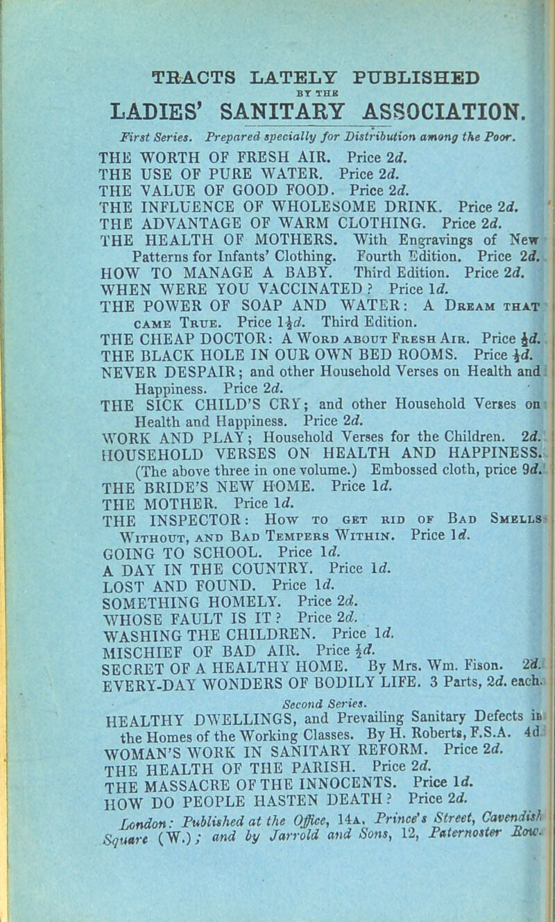 TRACTS LATELY PUBLISHED BT THB LADIES' SANITARY ASSOCIATION. First Series. Prepared specially for Distribution among the Poor. THE WORTH OF FRESH AIR. Price 2d. THE USE OF PURE WATER. Price 2d. THE VALUE OF GOOD FOOD. Price 2d. THE INFLUENCE OF WHOLESOME DRINK. Price 2d. THE ADVANTAGE OF WARM CLOTHING. Price 2d. THE HEALTH OF MOTHERS. With Engravings of New Patterns for Infants' Clothing. Fourth Edition. Price 2d. HOW TO MANAGE A BABY. Third Edition. Price 2d. WHEN WERE YOU VACCINATED ? Price Id. THE POWER OF SOAP AND WATER: A Dream that came True. Price l^d. Third Edition. THE CHEAP DOCTOR: A Word about Fresh Air. Price £<f. THE BLACK HOLE IN OUR OWN BED ROOMS. Price id. NEVER DESPAIR; and other Household Verses on Health andi Happiness. Price 2d. THE SICK CHILD'S CRT; and other Household Verses on Health and Happiness. Price 2d. WORK AND PLAY; Household Verses for the Children. 2d. HOUSEHOLD VERSES ON HEALTH AND HAPPINESS.. (The above three in one volume.) Embossed cloth, price 9d. THE BRIDE'S NEW HOME. Price Id. THE MOTHER. Price Id. THE INSPECTOR: How to get rid of Bad Smells Without, and Bad Tempers Within. Price lrf. GOING TO SCHOOL. Price Id. A DAY IN THE COUNTRY. Price Id. LOST AND FOUND. Price Id. SOMETHING HOMELY. Price 2d. WHOSE FAULT IS IT ? Price 2d. WASHING THE CHILDREN. Price Id. MISCHIEF OF BAD AIR. Price id. SECRET OF A HEALTHY HOME. By Mrs. Wm. Fison. 2& EVERY-DAY WONDERS OF BODILY LIFE. 3 Parts, 2d. each. Second Series. HEALTHY DWELLINGS, and Prevailing Sanitary Defects u the Homes of the Working Classes. By H. Roberts, F.S.A. 4d. WOMAN'S WORK IN SANITARY REFORM. Price 2d. THE HEALTH OF THE PARISH. Price 2d. THE MASSACRE OF THE INNOCENTS. Price Id. HOW DO PEOPLE HASTEN DEATH ? Price 2d. London: Published at the Office, Ha, Prince's Street, Cavendish Square (W.); and by Jarrold and Sons, 12, Paternoster Bow.