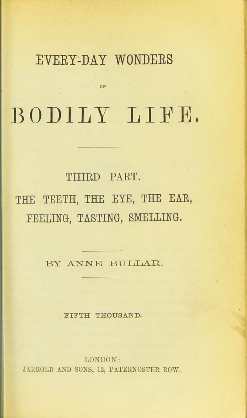 EVERY-MY WONDERS OF BODILY LIFE. THIRD PART. THE TEETH, THE EYE, THE EAR, FEELING, TASTING-, SMELLING. BY ANNE BULLAR, FIFTH THOUSAND. LONDON: JARROLD AND SONS, 12, PATERNOSTER ROW.