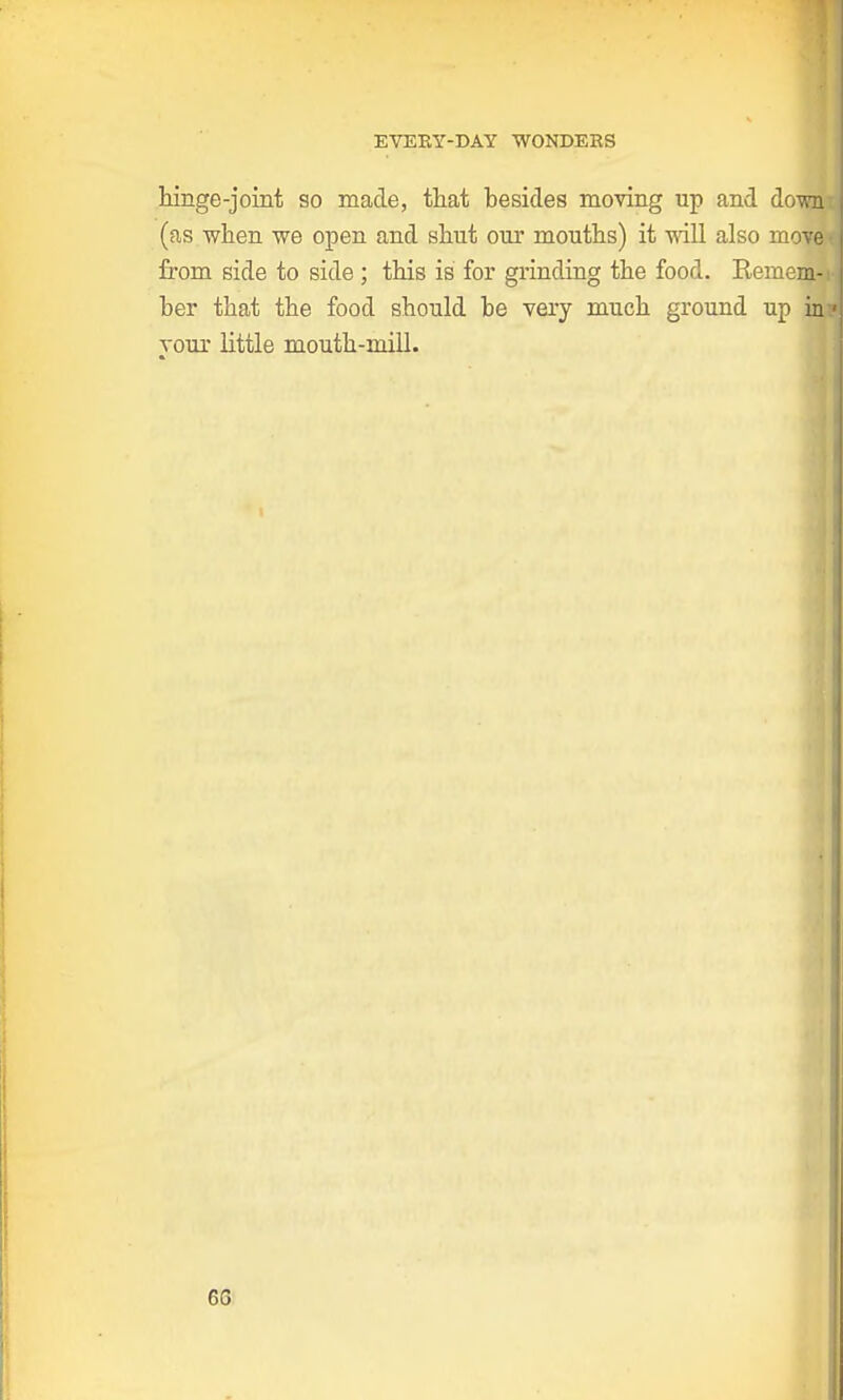 hinge-joint so made, that besides moving up and down (as when we open and shut our mouths) it will also move from side to side ; this is for grinding the food. Remem- ber that the food should be very much ground up in your little mouth-mill. 68