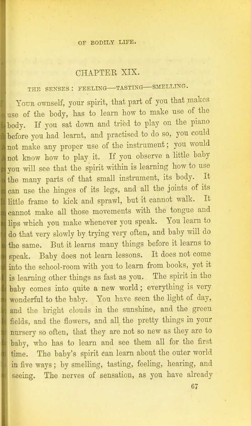 CHAPTER XIX. THE SENSES: FEELING TASTING SMELLING. . Your ownself, your spirit, that part of you that .makes use of the body, has to learn how to make use of the body. If you sat down and tried to play on the piano before you had learnt, and practised to do so, you could not make any proper use of the instrument; you would not know how to play it. If you observe a little baby you will see that the spirit within is learning how to use the many parts of that small instrument, its body. It can use the hinges of its legs, and all the joints of its little frame to kick and sprawl, but it cannot walk. It cannot make all those movements with the tongue and lips which you make whenever you speak. You learn to do that very slowly by trying very often, and baby will do the same. But it learns many things before it learns to speak. Baby does not learn lessons. It does not come into the school-room with you to learn from books, yet it is learning other things as fast as you. The spirit in the baby comes into quite a new world; everything is very wonderful to the baby. You have seen the light of day, and the bright clouds in the sunshine, and the green fields, and the flowers, and all the pretty things in your nursery so often, that they are not so new as they are to baby, who has to learn and see them all for the first ! time. The baby's spirit can learn about the outer world in five ways; by smelling, tasting, feeling, hearing, and seeing. The nerves of sensation, as you have already