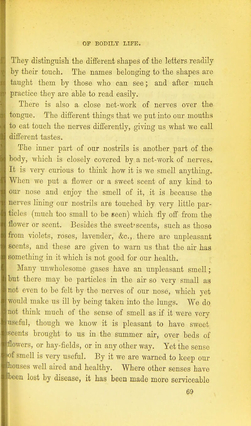They distinguish the different shapes of the letters readily by their touch. The names belonging to the shapes are taught them by those who can see; and after much practice they are able to read easily. There is also a close net-work of nerves over the tongue. The different things that we put into our mouths to eat touch the nerves differently, giving us what we call different tastes. The inner part of our nostrils is another part of the body, which is closely covered by a net-work of nerves. It is very curious to think how it is we smell anything. When we put a flower or a sweet scent of any kind to our nose and enjoy the smell of it, it is because the nerves lining our nostrils are touched by very little par- ticles (much too small to be seen) which fly off from the flower or scent. Besides the sweet-scents, such as those from violets, roses, lavender, &c, there are unpleasant scents, and these are given to warn us that the air has something in it which is not good for our health. Many unwholesome gases have an unpleasant smell; but there may be particles in the air so very small as not even to be felt by the nerves of our nose, which yet would make us ill by being taken into the lungs. We do not think much of the sense of smell as if it were very useful, though we know it is pleasant to have sweet scents brought to us in the summer air, over beds of flowers, or hay-fields, or in any other way. Yet the sense of smell is very useful. By it we are warned to keep our bouses well aired and healthy. Where other senses have been lost by disease, it has been made more serviceable