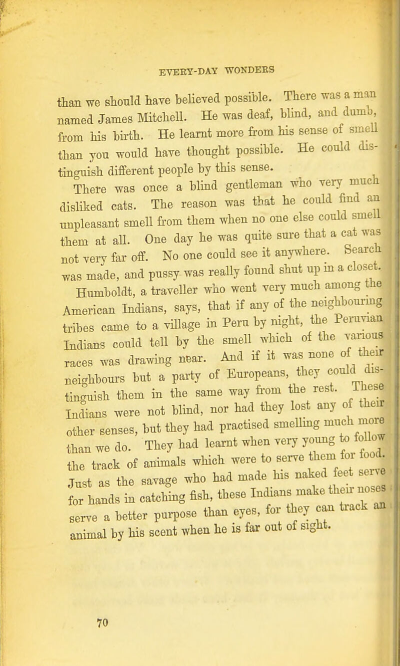 than we should have believed possible. There was a man named James Mitchell. He was deaf, blind, and dumb, I from his birth. He learnt more from his sense of smell I than yon wonld have thonght possible. He could dis- tinguish different people by this sense. There was once a blind gentleman who very much disliked cats. The reason was that he could find an j unpleasant smell from them when no one else could smell them at all. One day he was quite sure that a cat was not very far off. No one could see it anywhere. Search, was made, and pussy- was really found shnt up in a closet. Humboldt, a traveller who went very much among the American Indians, says, that if any of the neighbouring tribes came to a village in Peru by night, the Peruvian Indians could tell by the smell which of the various races was drawing near. And if it was none of then- neighbours but a party of Europeans, they could dis- tinguish them in the same way from the rest. These Indians were not blind, nor had they lost any of then other senses, but they had practised smelling much more than we do. They had leaxnt when very young to Mow the track of animals which were to serve them fox food, the savage who had made his naked eet serve for hands in catching fish, these Indians make then noses serve a better purpose than eyes, for they can taack an animal by his scent when he is far out of sight.