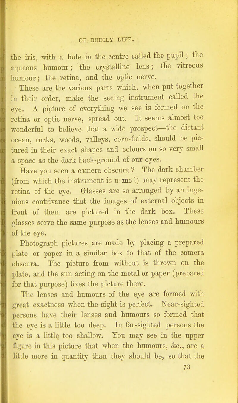 the iris, with a hole in the centre called the pupil; the aqueous humour; the crystalline lens; the vitreous humour; the retina, and the optic nerve. These are the various parts which, when put together in their order, make the seeing instrument called the eye. A picture of everything we see is formed on the retina or optic nerve, spread out. It seems almost too wonderful to believe that a wide prospect—the distant ocean, rocks, woods, valleys, corn-fields, should be pic- tured in their exact shapes and colours on so very small a space as the dark back-ground of our eyes. Have you seen a camera obscura ? The dark chamber (from which the instrument is n me 1) may represent the retina of the eye. Glasses are so arranged by an inge- nious contrivance that the images of external objects in front of them are pictured in the dark box. These glasses serve the same purpose as the lenses and humours of the eye. Photograph pictures are made by placing a prepared plate or paper in a similar box to that of the camera obscura. The picture from without is thrown on the plate, and the sun acting on the metal or paper (prepared for that purpose) fixes the picture there. The lenses and humours of the eye are formed with great exactness when the sight is perfect. Near-sighted persons have their lenses and humours so formed that the eye is a little too deep. In far-sighted persons the eye is a little too shallow. You may see in the upper figure in this picture that when the humours, &c, are a little more in quantity than they should be, so that the 73 I