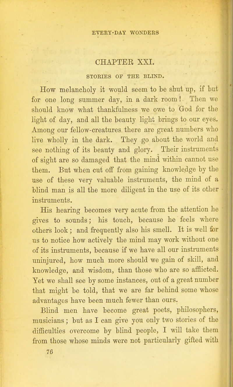 CHAPTER XXI. STORIES OP THE BLIND. How melancholy it would seem to be shut up, if but for one long summer day, in a dark room ! Then we should know what thankfulness we owe to Grod for the light of day, and all the beauty light brings to our eyes. Among our fellow-creatures there are great numbers who live wholly in the dark. They go about the world and see nothing of its beauty and glory. Then- instruments of sight are so damaged that the mind within cannot use them. But when cut off from gaining knowledge by the use of these very valuable instruments, the mind of a blind man is all the more diligent in the use of its other instruments. His hearing becomes very acute from the attention he gives to sounds; his touch, because he feels where others look; and frequently also his smell. It is well for us to notice how actively the mind may work without one of its instruments, because if we have all our instruments uninjured, how much more should we gain of skill, and knowledge, and wisdom, than those who are so afflicted. Yet we shall see by some instances, out of a great number that might be told, that we are far behind some whose advantages have been much fewer than ours. Blind men have become great poets, philosophers, musicians; but as I can give you only two stories of the difficulties overcome by blind people, I will take them from those whose minds were not particularly gifted with