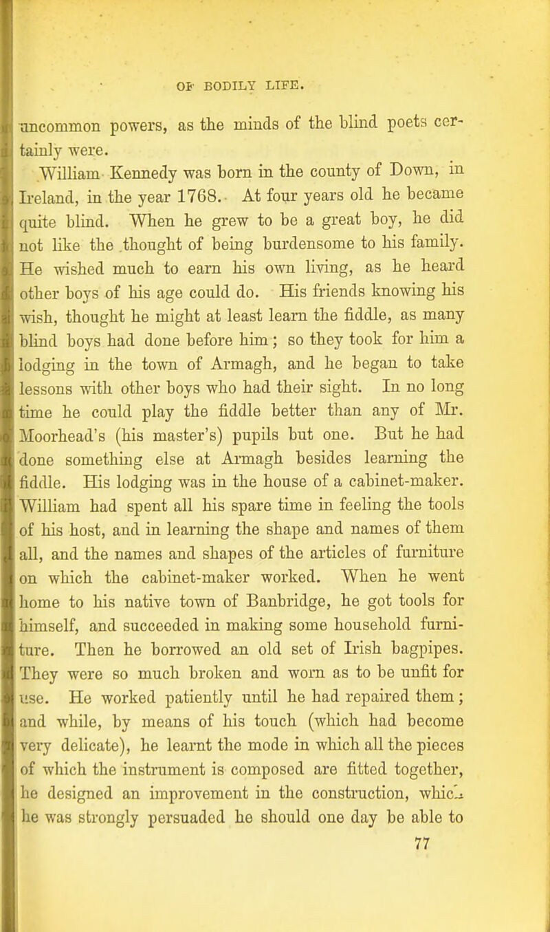 I uncommon powers, as the minds of the blind poets cer- H tainly were. William Kennedy was horn in the county of Down, in I Ireland, in the year 1768. At four years old he became quite blind. When he grew to be a great boy, he did not like the .thought of being burdensome to his family. He wished much to earn his own living, as he heard other boys of his age could do. His friends knowing his wish, thought he might at least learn the fiddle, as many blind boys had done before him; so they took for him a lodging in the town of Armagh, and he began to take lessons with other boys who had their sight. In no long time he could play the fiddle better than any of Mr. Moorhead's (his master's) pupils but one. But he had done something else at Armagh besides learning the fiddle. His lodging was in the house of a cabinet-maker. Wilham had spent all his spare time in feeling the tools of his host, and in learning the shape and names of them all, and the names and shapes of the articles of furniture on which the cabinet-maker worked. When he went home to his native town of Banbridge, he got tools for himself, and succeeded in making some household furni- ture. Then he borrowed an old set of Irish bagpipes. They were so much broken and worn as to be unfit for use. He worked patiently until he had repaired them; and while, by means of his touch (which had become very delicate), he learnt the mode in which all the pieces of which the instrument is composed are fitted together, 'he designed an improvement in the construction, whiclt he was strongly persuaded he should one day be able to