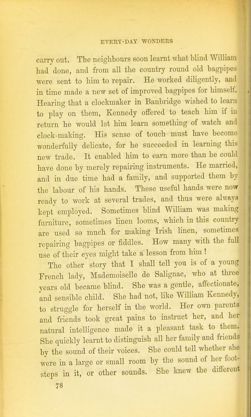 carry out. The neighbours soon learnt what blind William had done, and from all the country round old bagpipes were sent to him to repair. He worked diligently, and j in time made a new set of improved bagpipes for himself. Hearing that a clockmaker in Banbridge wished to learn ( to play on them, Kennedy offered to teach him if in return he would let him learn something of watch and clock-making. His sense of touch must have become wonderfully delicate, for he succeeded in learning this I new trade. It enabled him to earn more than he could , have done by merely repairing instruments. He married, | and in due time had a family, and supported them by the labour of his hands. These useful hands were now ready to work at several trades, and thus were always kept employed. Sometimes blind William was making furniture, sometimes linen looms, which in this country J are used so much for making Irish linen, sometimes J repairing bagpipes or fiddles. How many with the full j use of their eyes might take a lesson from him ! The other story that I shall tell you is of a young French lady, Mademoiselle de Salignac, who at three j years old became blind. She was a gentle, affectionate, and sensible child. She had not, like William Kennedy, to struggle for herself in the world. Her own parents and friends took great pains to instruct her, and her natural intelligence made it a pleasant task to them. She quickly learnt to distinguish all her family and friends by the sound of their voices. She could tell whether she were in a large or small room by the sound of her foot- steps in it, or other sounds. She knew the different