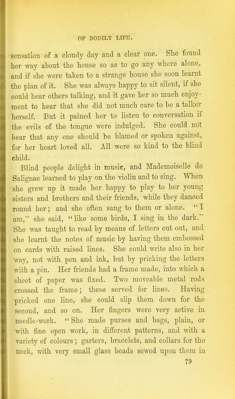 sensation of a cloudy clay and a clear one. She found her way about the house so as to go any where alone, and if she were taken to a strange house she soon learnt the plan of it. She was always happy to sit silent, if she could hear others talking, and it gave her so much enjoy- ment to hear that she did not much care to be a talker herself. But it pained her to listen to conversation if the evils of the tongue were indulged. She could not bear that any one should be blamed or spoken against, for her heart loved all. All were so kind to the blind child. Blind people delight in music, and Mademoiselle de Salignac learned to play on the violin and to sing. When she grew up it made her happy to play to her young sisters and brothers and their friends, while they danced round her; and she often sang to them or alone. I am, she said, like some birds, I sing in the dark. She was taught to read by means of letters cut out, and she learnt the notes of music by having them embossed on cards with raised lines. She could write also in her way, not with pen and ink, but by pricking the letters with a pin. Her friends had a frame made, into which a sheet of paper was fixed. Two moveable metal rods crossed the frame; these served for lines. Having pricked one line, she could slip them down for the second, and so on. Her fingers were very active in needle-work. She made purses and bags, plain, or with fine open work, in different patterns, and with a variety of colours; garters, bracelets, and collars for the neck, with very small glass beads sewed upon them in