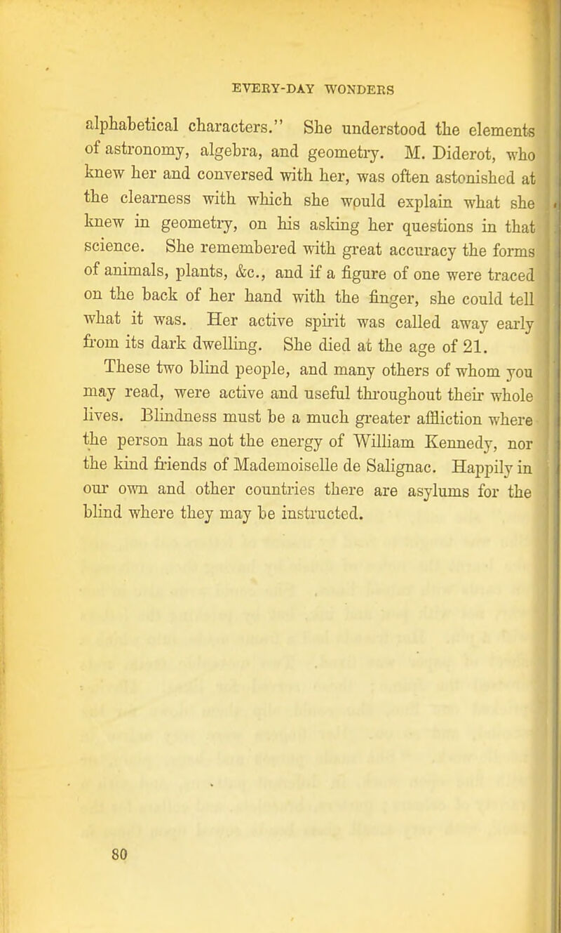 alphabetical characters. She understood the elements of astronomy, algebra, and geometry. M. Diderot, who knew her and conversed with her, was often astonished at the clearness with which she wpuld explain what she knew in geometry, on his asking her questions in that science. She remembered with great accuracy the forms of animals, plants, &c, and if a figure of one were traced on the back of her hand with the finger, she could tell what it was. Her active spirit was called away early from its dark dwelling. She died at the age of 21. These two blind people, and many others of whom you may read, were active and useful throughout then: whole lives. Blindness must be a much greater affliction where the person has not the energy of William Kennedy, nor j the kind friends of Mademoiselle de Salignac. Happily in our own and other countries there are asylums for the blind where they may be instructed. SO