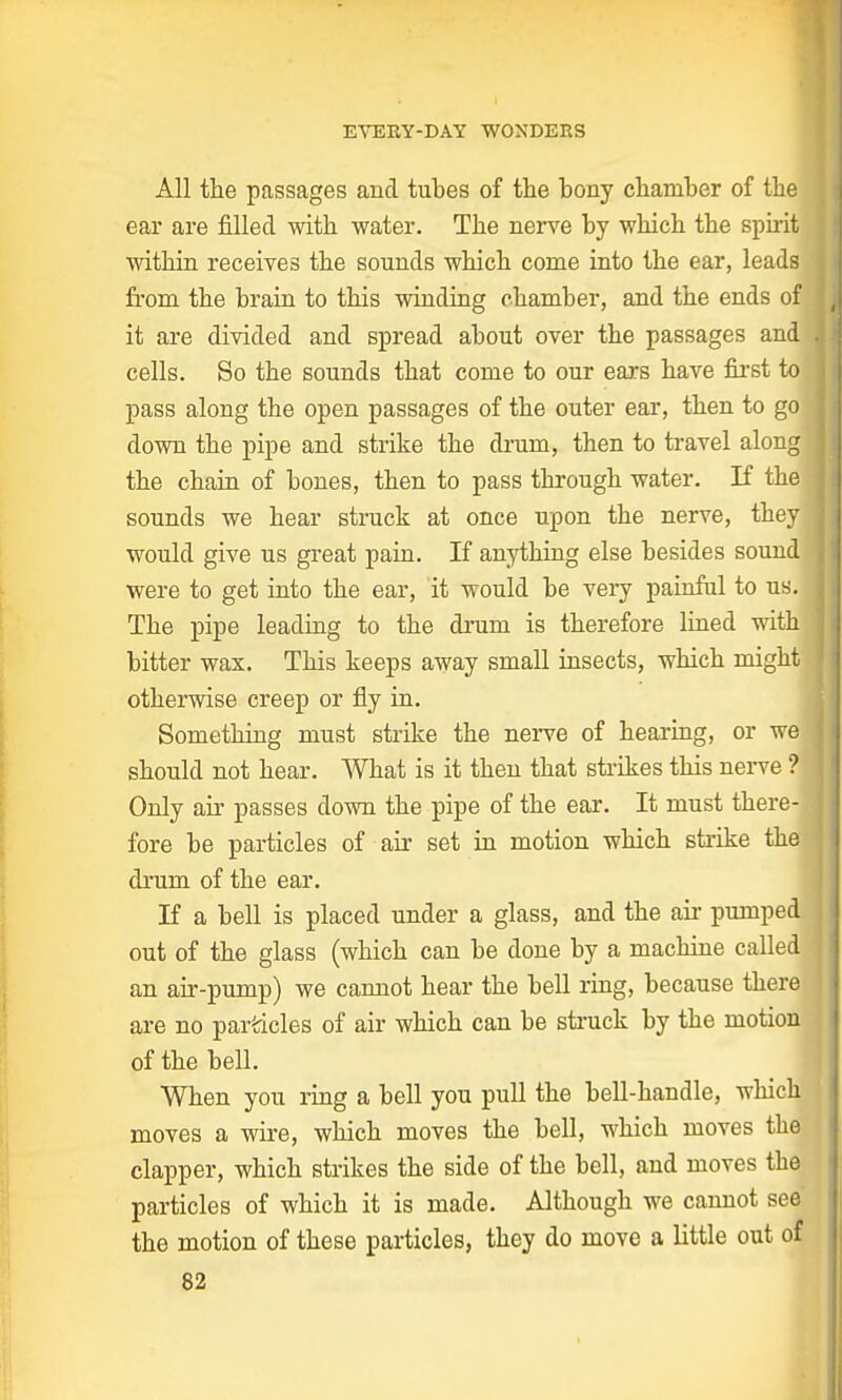 All the passages and tubes of the bony chamber of the ear are filled with water. The nerve by which the spirit within receives the sounds which come into the ear, leads from the brain to this winding chamber, and the ends of it are divided and spread about over the passages and! cells. So the sounds that come to our ears have first to pass along the open passages of the outer ear, then to go down the pipe and strike the drum, then to travel along' the chain of bones, then to pass through water. If the sounds we hear struck at once upon the nerve, they would give us great pain. If anything else besides sound were to get into the ear, it would be very painful to us. The pipe leading to the drum is therefore lined with; bitter wax. This keeps away small insects, which might otherwise creep or fly in. Something must strike the nerve of hearing, or we should not hear. What is it then that strikes this nerve ? Only ah- passes down the pipe of the ear. It must there- fore be particles of air set in motion which strike the1 drum of the ear. If a bell is placed under a glass, and the air pumped out of the glass (which can be done by a machine called an air-pump) we cannot hear the bell ring, because there are no particles of air which can be struck by the motion of the bell. When you ring a bell you pull the bell-handle, which moves a wire, which moves the bell, which moves the clapper, which strikes the side of the bell, and moves the particles of which it is made. Although we cannot see' the motion of these particles, they do move a little out of