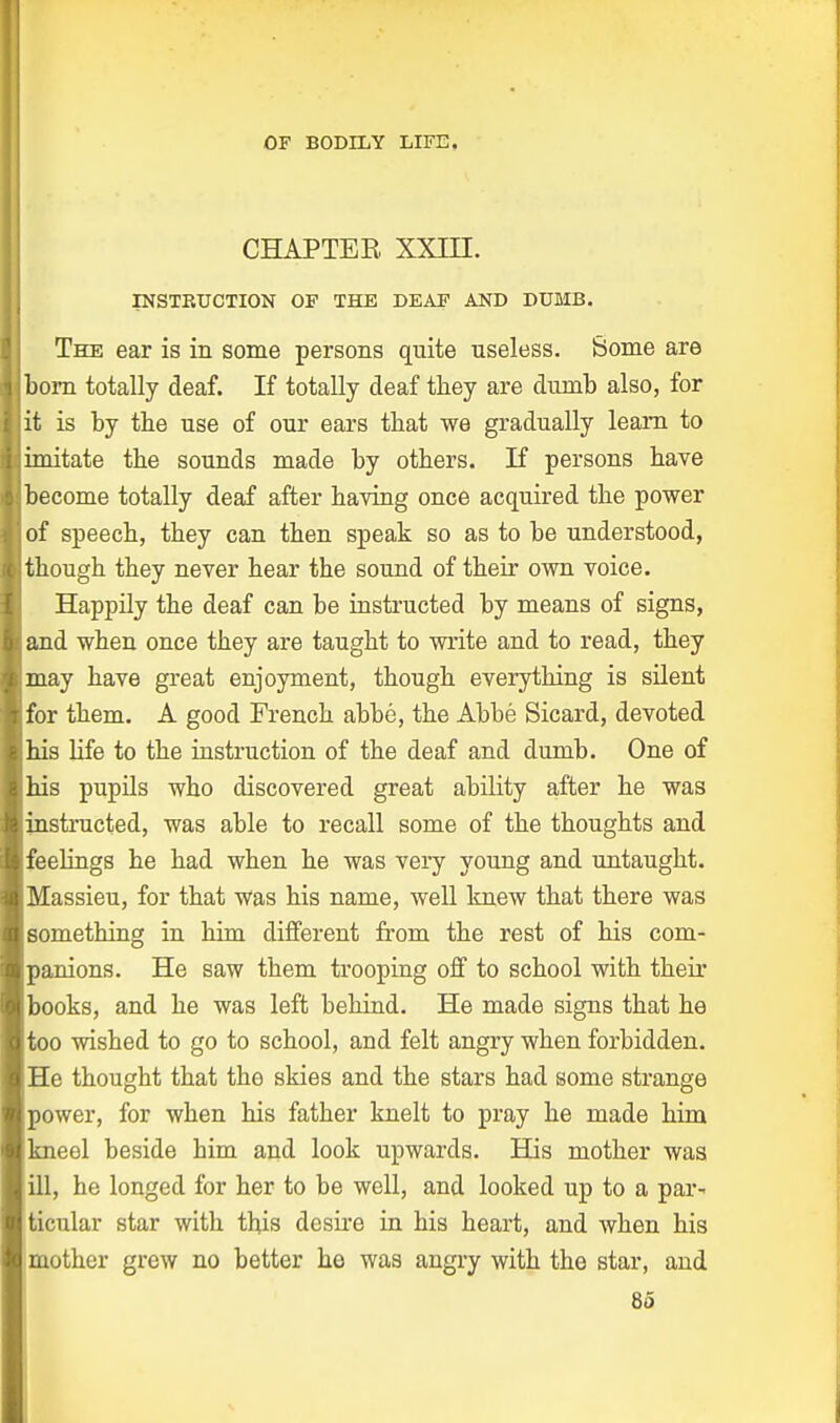 CHAPTER XXLU. INSTBUCTION OF THE LEAF AND DUMB. The ear is in some persons quite useless. Some are born totally deaf. If totally deaf they are dumb also, for it is by the use of our ears that we gradually leam to imitate the sounds made by others. If persons have become totally deaf after having once acquired the power of speech, they can then speak so as to be understood, though they never hear the sound of their own voice. Happily the deaf can be instructed by means of signs, and when once they are taught to write and to read, they may have great enjoyment, though everything is silent Ifor them. A good French abbe, the Abbe Sicard, devoted bis life to the instruction of the deaf and dumb. One of bis pupils who discovered great ability after he was instructed, was able to recall some of the thoughts and feelings he had when he was very young and untaught. Massieu, for that was his name, well knew that there was something in him different from the rest of his com- panions. He saw them trooping off to school with their books, and he was left behind. He made signs that he too wished to go to school, and felt angry when forbidden. He thought that the skies and the stars had some strange power, for when his father knelt to pray he made him kneel beside him and look upwards. His mother was ill, he longed for her to be well, and looked up to a par- ticular star with this desire in his heart, and when his mother grew no better he was angry with the star, and