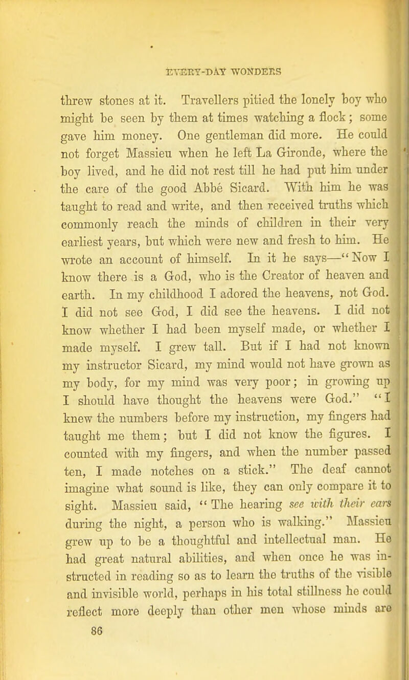 threw stones at it. Travellers pitied the lonely boy who might he seen by them at times watching a flock; some gave him money. One gentleman did more. He could not forget Massieu when he left La Gironde, where the boy lived, and he did not rest till he had put him under the care of the good Abbe Sicard. With him he was taught to read and write, and then received truths which commonly reach the minds of children in their very earliest years, but which were new and fresh to him. Hej wrote an account of himself. In it he says—Now Ijj know there is a God, who is the Creator of heaven and] earth. In my childhood I adored the heavens, not God. I did not see God, I did see the heavens. I did notj know whether I had been myself made, or whether Ij made myself. I grew tall. But if I had not known my instructor Sicard, my mind would not have grown as.: my body, for my mind was very poor; in growing up-, I should have thought the heavens were God. I knew the numbers before my instruction, my fingers had taught me them; but I did not know the figures. I counted with my fingers, and when the number passed ten, I made notches on a stick. The deaf cannot imagine what sound is like, they can only compare it toi sight. Massieu said,  The hearing see with their cars during the night, a person who is walking. Mansion grew up to be a thoughtful and intellectual man. He had great natural abilities, and when once he was in- structed in reading so as to learn the truths of the visible and invisible world, perhaps in Ins total stillness he could1 reflect more deeply than other men whose minds are