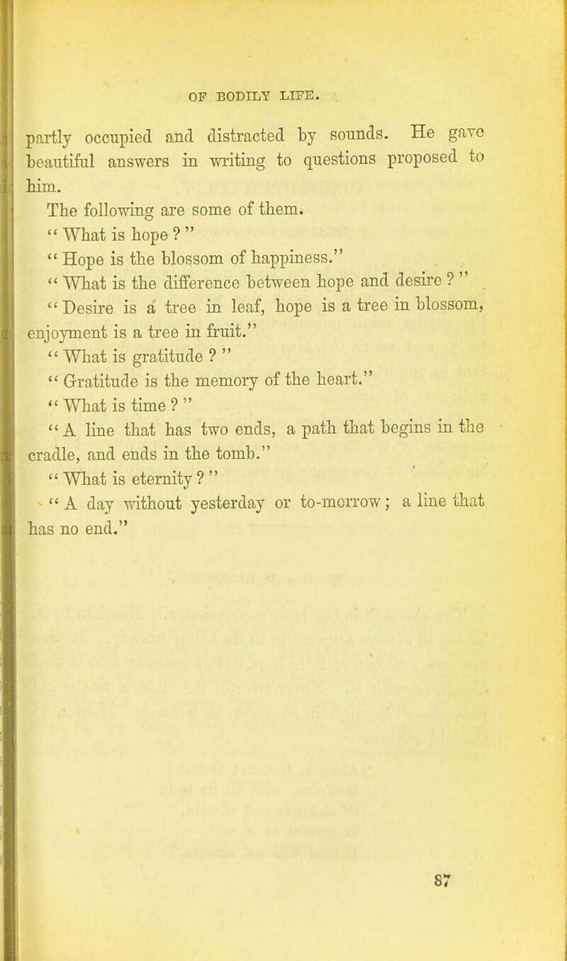 partly occupied and distracted by sounds. He gave beautiful answers in writing to questions proposed to bim. The following are some of them. ''What is hope?  Hope is the blossom of happiness.  What is the difference between hope and desire ?  Desire is a tree in leaf, hope is a tree in blossom, enjoyment is a tree in fruit. What is gratitude ?   Gratitude is the memory of the heart. What is time?  A line that has two ends, a path that begins in the cradle, and ends in the tomb. What is eternity?  A day without yesterday or to-morrow; a line that has no end. S7