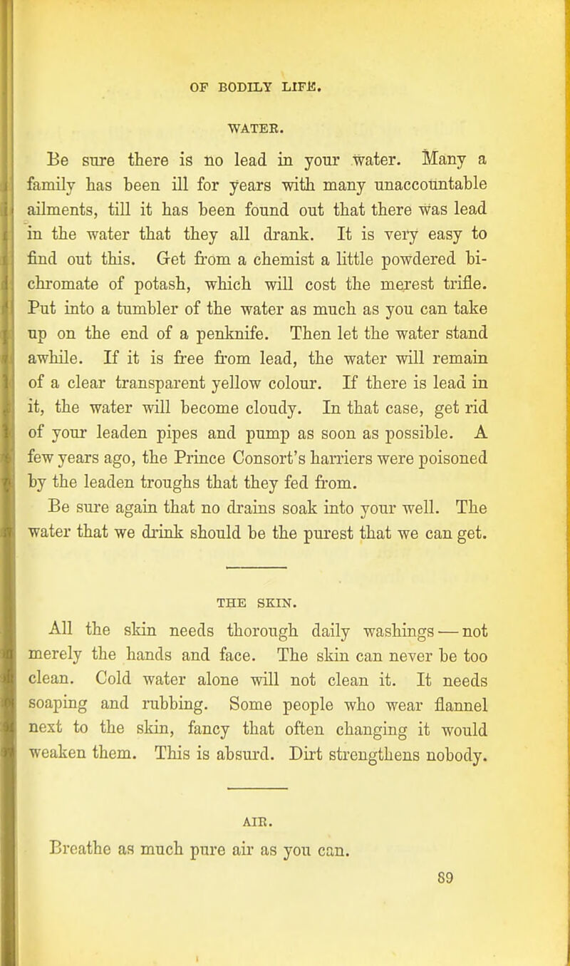 WATEB. Be sure there is no lead in your water. Many a family has been ill for years with many unaccountable ailments, till it has been found out that there Was lead in the water that they all drank. It is very easy to find out this. Get from a chemist a little powdered bi- chromate of potash, which will cost the merest trifle. Put into a tumbler of the water as much as you can take up on the end of a penknife. Then let the water stand awhile. If it is free from lead, the water will remain of a clear transparent yellow colour. If there is lead in it, the water will become cloudy. In that case, get rid of your leaden pipes and pump as soon as possible. A few years ago, the Prince Consort's harriers were poisoned by the leaden troughs that they fed from. Be sure again that no drains soak into your well. The water that we drink should be the purest that we can get. THE SKIN. All the skin needs thorough daily washings ■—not merely the hands and face. The skin can never be too clean. Cold water alone will not clean it. It needs soaping and rubbing. Some people who wear flannel next to the skin, fancy that often changing it would weaken them. This is absurd. Dirt strengthens nobody. AIB. Breathe as much pure air as you can. 89 i