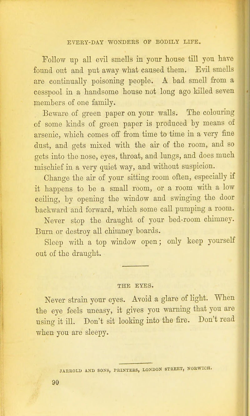 EVERY-DAY WONDERS OF BODILY LIFE. Follow up all evil smells in your house till you have found out and put away what caused them. Evil smells are continually poisoning people. A had smell from a cesspool in a handsome house not long ago killed seven members of one family. Beware of green paper on your walls. The colouring of some kinds of green paper is produced by means of arsenic, which comes off from time to time in a very fine dust, and gets mixed with the air of the room, and so gets into the nose, eyes, throat, and lungs, and does much mischief in a very quiet way, and without suspicion. Change the ah- of your sitting room often, especially if it happens to be a small room, or a room with a low ceiling, by opening the window and swinging the door backward and forward, which some call pumping a room. Never stop the draught of your bed-room chimney. Burn or destroy all chimney boards. Sleep with a top window open; only keep yourself out of the draught. THE EYES. Never strain your eyes. Avoid a glare of light. When the eye feels uneasy, it gives you warning that you are using it ill. Don't sit looking into the fire. Don't read when you are sleepy. JAIIROLD AND SONS, PRINTERS, LONDON STREET, NORWICH.