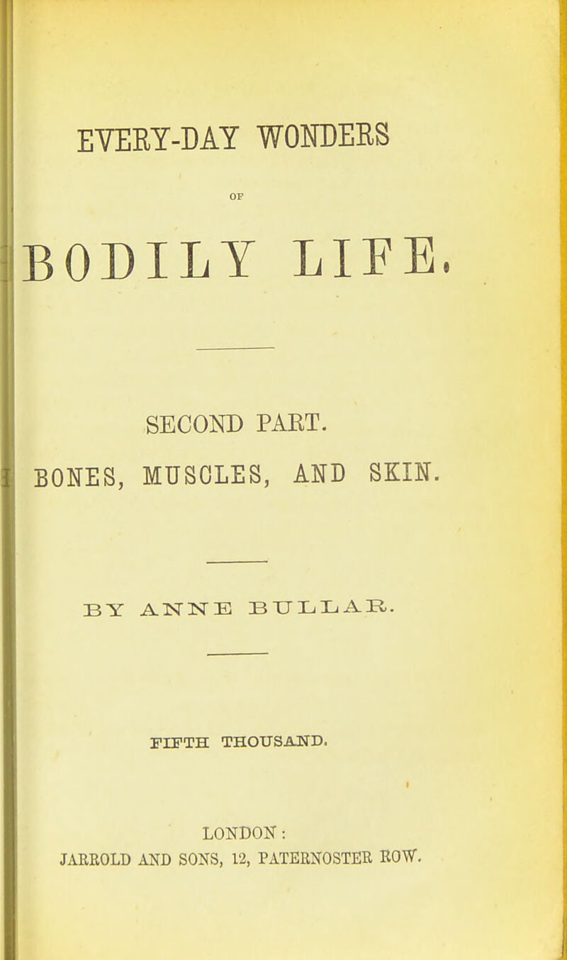 BODILY LIFE. SECOND PART. BONES, MUSCLES, AND SKIN. BY ANNE BULLAE.. FIFTH THOUSAND. LONDON: JARROLD AND SONS, 12, PATERNOSTER ROW.