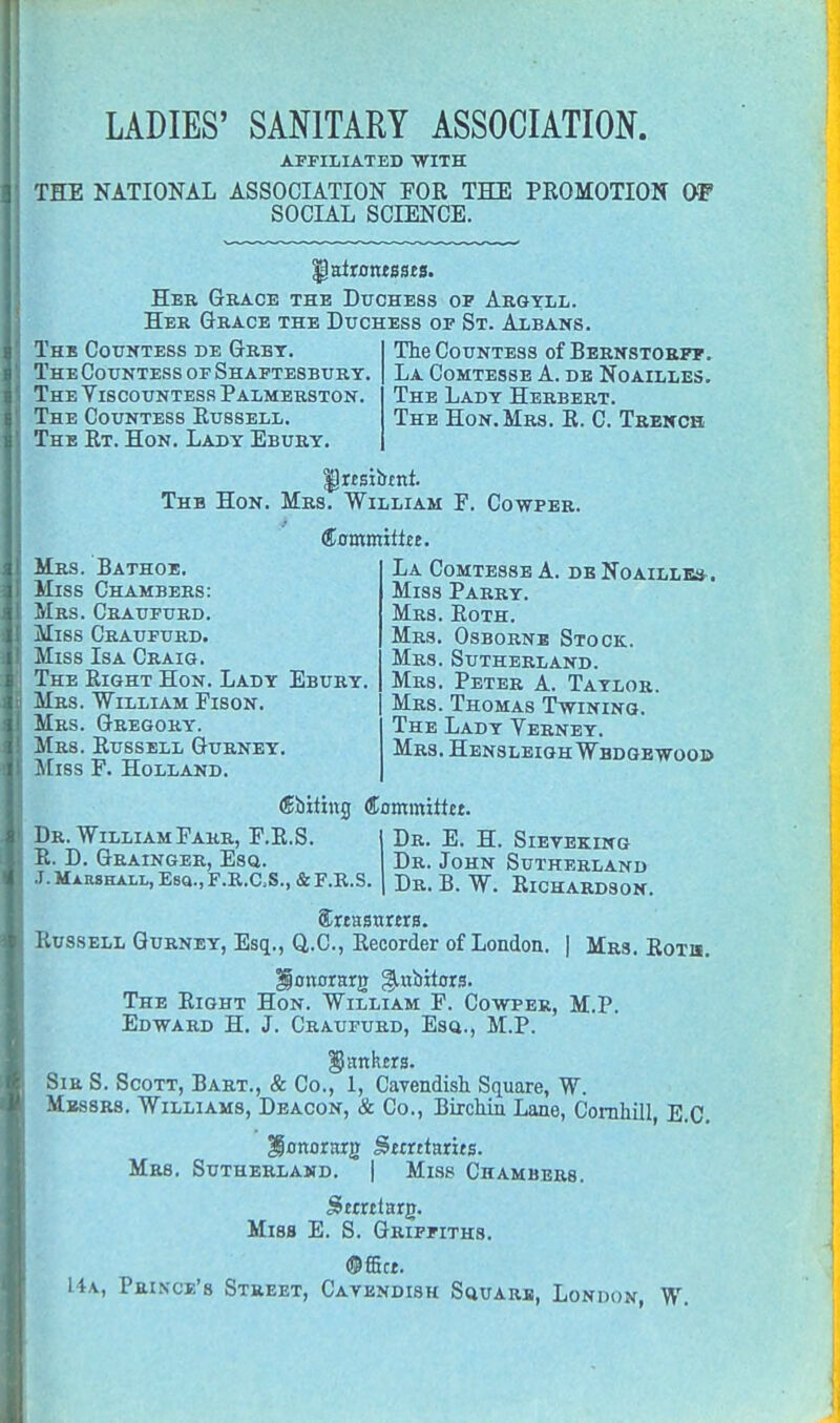 AFFILIATED WITH THE NATIONAL ASSOCIATION FOR THE PROMOTION 01? SOCIAL SCIENCE. Her Grace the Duchess of Argyll. Her Grace the Duchess of St. Albans. The Countess de Grbt. The Countess of Shaftesbury. The Viscountess Palmerston. The Countess Russell. The Rt. Hon. Lady Ebury. The Countess of Bernstorff. La Comtesse A. de Noailles. The Lady Herbert. The Hon. Mrs. R. C. Trench IJnsiirtnt. Thb Hon. Mrs. William F. Cowper. Mrs. Bathoe. Miss Chambers: Mrs. Craufurd. Miss Craufurd. Miss Isa Craig. The Right Hon. Lady Ebury Mrs. William Fison. Mrs. Gregory. Mrs. Russell Gurney. Miss F. Holland. Committee. La Comtesse A. de Noailles . Miss Parry. Mrs. Roth. Mrs. Osborne Stock. Mrs. Sutherland. Mrs. Peter A. Taylor. Mrs. Thomas Twining. The Lady Yerney. Mrs. HensleighWbdgewoob Dr. William Farr, F.R.S. R. D. Grainger, Esq. j. Marshall, Esq., F.K.aS., & F.K.S. (Storting Committer. Dr. E. H. Sieveking Dr. John Sutherland Dr. B. W. Richardson. Srtasttnra. Russell Gurney, Esq., Q.C., Recorder of London. | Mrs. Roth. HjjonorarjT ^niiitors. The Right Hon. William F. Cowper, M.P. Edward H. J. Craufurd, Esq., M.P. ^anhcrs. Sir S. Scott, Bart., & Co., 1, Cavendish Square, W. Messrs. Williams, Deacon, & Co., Birchin Lane, Cornhill, E.C. ^onorarg JStmtarits. Mrs. Sutherland. | Miss Chambers. JStintarp. Miss E. S. Griffiths. ©ffict. L4a, Prince's Street, Cavendish Square, London, W.