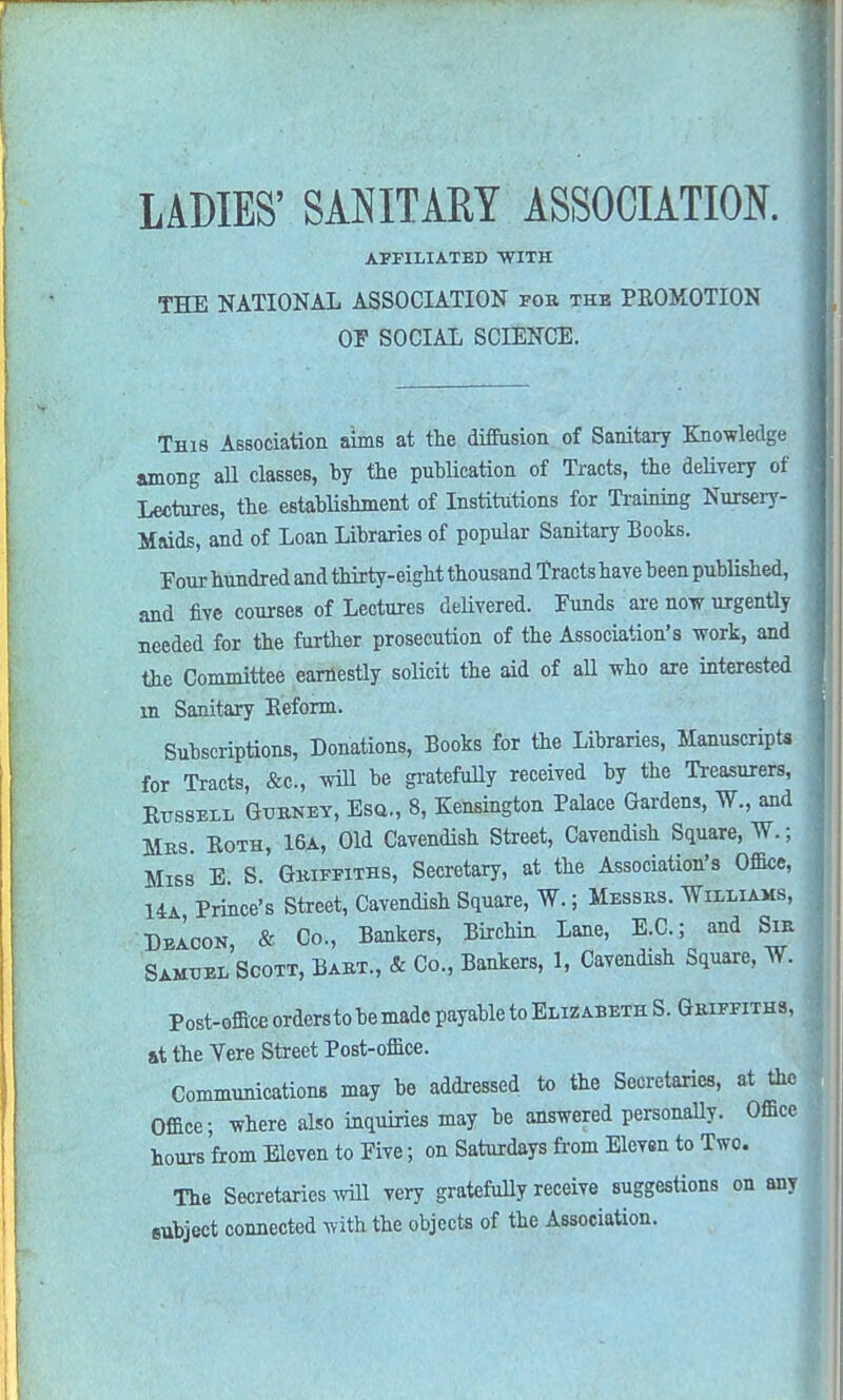 AFFILIATED WITH THE NATIONAL ASSOCIATION for the PKOMOTION OF SOCIAL SCIENCE. This Association aims at the diffusion of Sanitary Knowledge among all classes, by the publication of Tracts, the delivery of Lectures, the establishment of Institutions for Training Nursery- Maids, and of Loan Libraries of popular Sanitary Books. Four hundred and thirty-eight thousand Tracts have been published, and five courses of Lectures delivered. Funds are now urgently needed for the further prosecution of the Association's work, and the Committee earnestly solicit the aid of all who are interested in Sanitary Reform. Subscriptions, Donations, Books for the Libraries, Manuscripts for Tracts, &c, will be gratefully received by the Treasurers, Russell Gurnet, Esq., 8, Kensington Palace Gardens, W., and Mrs. Both, 16a, Old Cavendish Street, Cavendish Square, W.; Miss E S. Griffiths, Secretary, at the Association's Office, Ua, Prince's Street, Cavendish Square, W.; Messrs. Williams, Deacon & Co., Bankers, Birchin Lane, E.C.; and Sir SamuelScott, Bart., & Co., Bankers, 1, Cavendish Square, W. Post-office ordersto be made payable to Elizabeth S. Griffiths, it the Vere Street Post-office. Communications may be addressed to the Secretaries, at the Office; where also inquiries may be answered personally. Office hours from Eleven to Five; on Saturdays from Elevsn to Two. The Secretaries will very gratefully receive suggestions on any eubject connected with the objects of the Association.