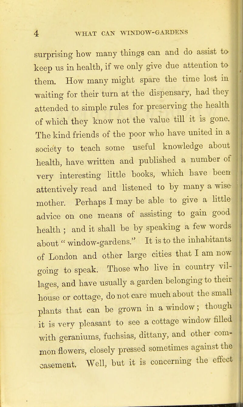 surprising how many things can and do assist to keep us in health, if we only give due attention to them. How many might spare the time lost m waiting for their turn at the dispensary, had they attended to simple rules for preserving the health of which they know not the value till it is gone, j The kind friends of the poor who have united in a I society to teach some useful knowledge about health, have written and published a number of very interesting little books, which have been attentively read and listened to by many a wise! mother. Perhaps I may be able to give a little- ] advice on one means of assisting to gain good health ; and it shall be by speaking a few words about  window-gardens. It is to the inhabitants of London and other large cities that I am now going to speak. Those who live in country vil- , lages, and have usually a garden belonging to their house or cottage, do not care much about the small plants that can be grown in a window; though j it is very pleasant to see a cottage window filled! with geraniums, fuchsias, dittany, and other com- mon flowers, closely pressed sometimes against the casement. Well, but it is concerning the effect !