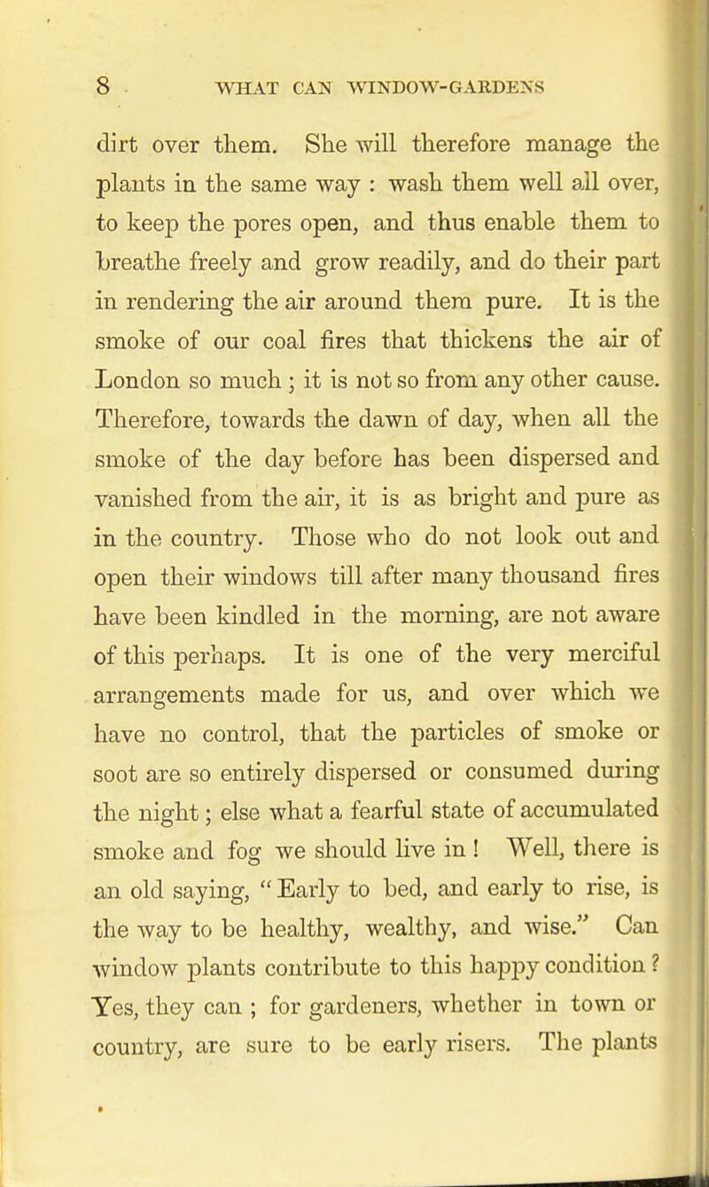 dirt over tliem. She will therefore manage the plants in the same way : wash them well all over, to keep the pores open, and thus enable them to breathe freely and grow readily, and do their part in rendering the air around them pure. It is the smoke of our coal fires that thickens the air of London so much ; it is not so from any other cause. Therefore, towards the dawn of day, when all the smoke of the day before has been dispersed and vanished from the air, it is as bright and pure as in the country. Those who do not look out and open their windows till after many thousand fires have been kindled in the morning, are not aware of this perhaps. It is one of the very merciful arrangements made for us, and over which we have no control, that the particles of smoke or soot are so entirely dispersed or consumed during the night; else what a fearful state of accumulated smoke and fog we should live in ! Well, there is an old saying,  Early to bed, and early to rise, is the way to be healthy, wealthy, and wise. Can window plants contribute to this happy condition ? Yes, they can ; for gardeners, whether in town or country, are sure to be early risers. The plants