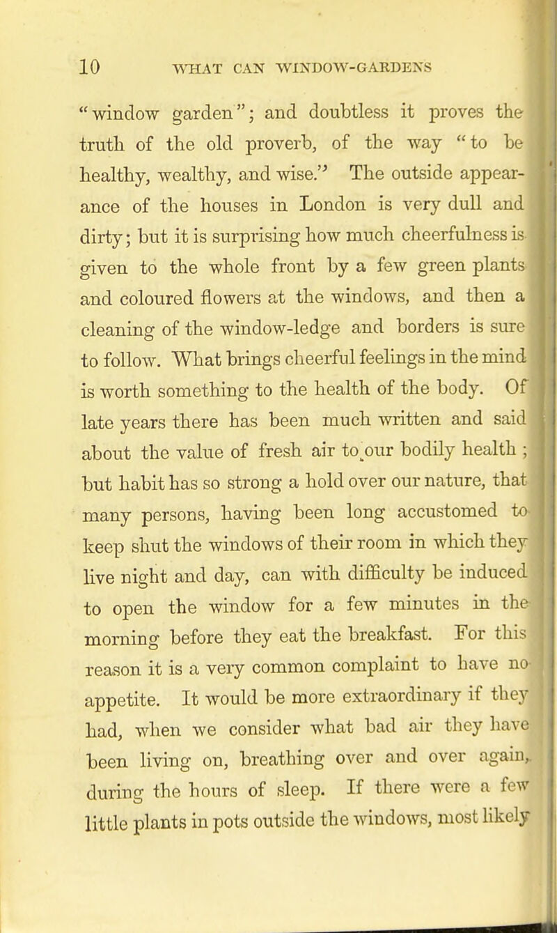 window garden; and doubtless it proves the truth of the old proverb, of the way to be healthy, wealthy, and wise. The outside appear- ance of the houses in London is very dull and dirty; but it is surprising how much cheerfulness' given to the whole front by a few green plant and coloured flowers at the windows, and then a cleaning of the window-ledge and borders is sure to follow. What brings cheerful feelings in the mind is worth something to the health of the body. Of late years there has been much written and said about the value of fresb air to^our bodily health ; but habit has so strong a hold over our nature, that many persons, having been long accustomed to keep shut the windows of their room in which they live night and day, can with difficulty be induced to open the window for a few minutes in the morning before they eat the breakfast. For this reason it is a very common complaint to have no appetite. It would be more extraordinary if they had, when we consider what bad air they have been living on, breathing over and over again, during the hours of sleep. If there were a fe little plants in pots outside the windows, most likely