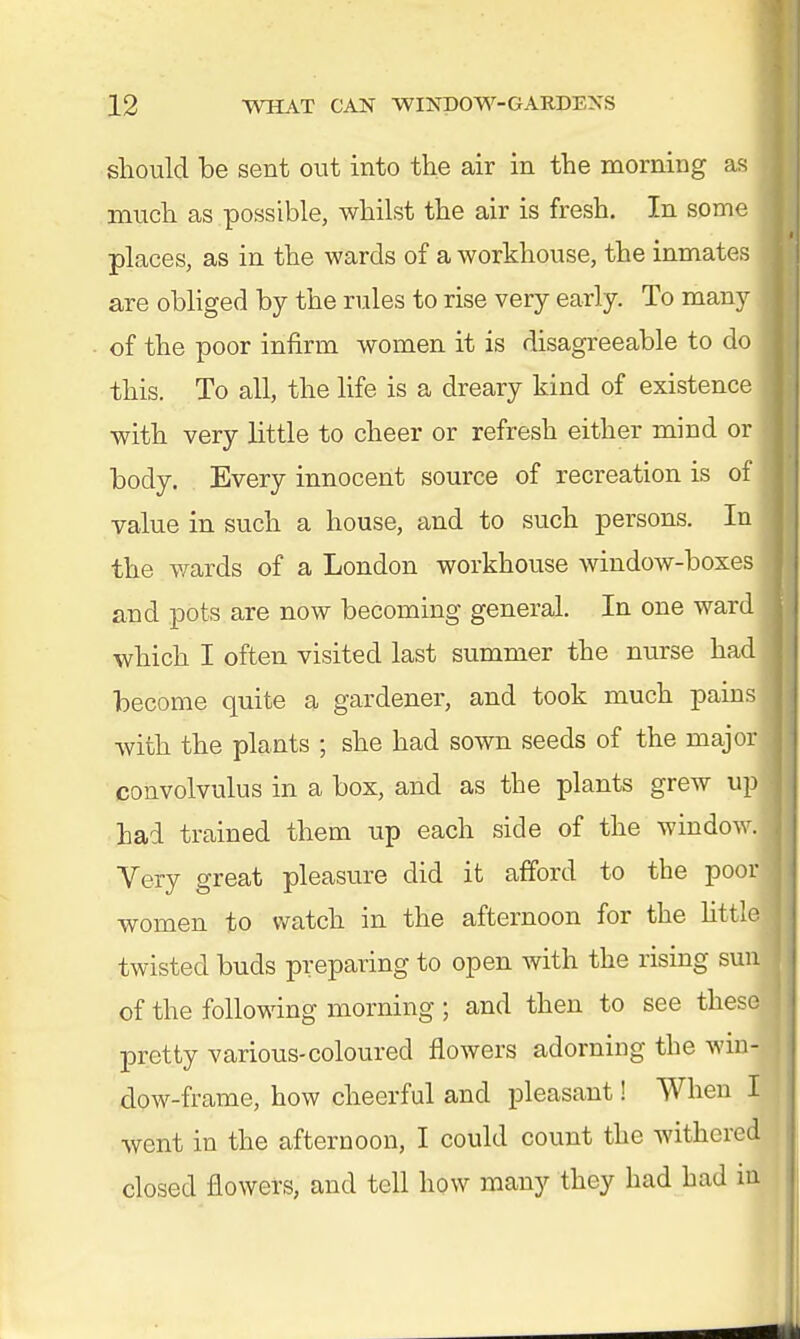 should be sent out into the air in the morning as much as possible, whilst the air is fresh. In some places, as in the wards of a workhouse, the inmates are obliged by the rules to rise very early. To many of the poor infirm women it is disagreeable to do this. To all, the life is a dreary kind of existence with very little to cheer or refresh either mind or body. Every innocent source of recreation is of value in such a house, and to such persons. In the wards of a London workhouse window-boxes and pots are now becoming general. In one ward which I often visited last summer the nurse had become quite a gardener, and took much pains with the plants ; she had sown seeds of the major convolvulus in a box, and as the plants grew up had trained them up each side of the window. Very great pleasure did it afford to the poor women to watch in the afternoon for the little twisted buds preparing to open with the rising sun of the following morning ; and then to see these pretty various-coloured flowers adorning the win- dow-frame, how cheerful and pleasant! When I went in the afternoon, I could count the withered closed flowers, and tell how many they had had in