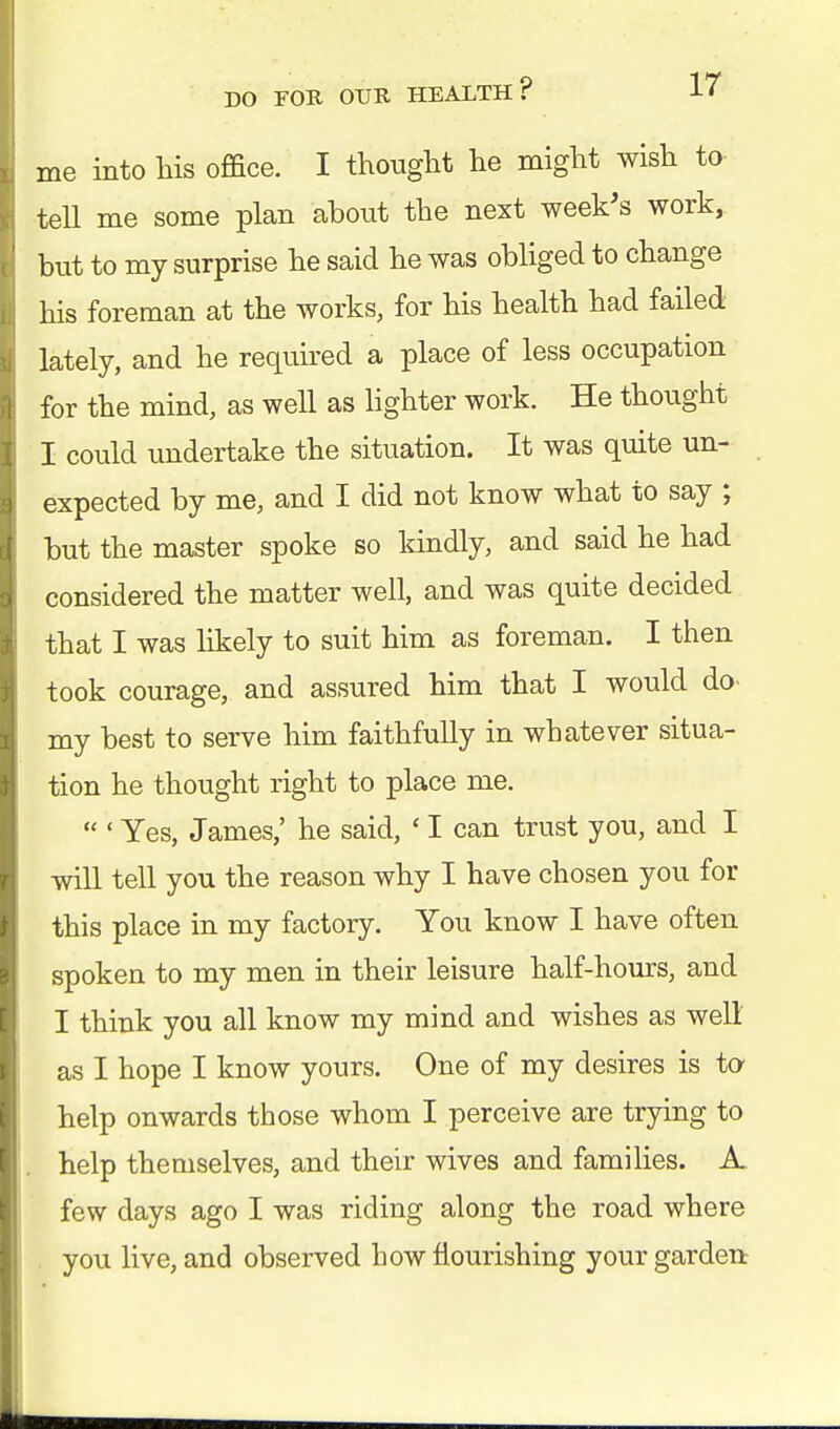 me into his office. I thought he might wish to tell me some plan about the next week's work, but to my surprise he said he was obliged to change his foreman at the works, for his health had failed lately, and he required a place of less occupation for the mind, as well as lighter work. He thought I could undertake the situation. It was quite un- expected by me, and I did not know what to say ; but the master spoke so kindly, and said he had considered the matter well, and was quite decided that I was likely to suit him as foreman. I then took courage, and assured him that I would do- my best to serve him faithfully in whatever situa- tion he thought right to place me.  ' Yes, James,' he said, ' I can trust you, and I will tell you the reason why I have chosen you for this place in my factory. You know I have often spoken to my men in their leisure half-hours, and I think you all know my mind and wishes as well as I hope I know yours. One of my desires is to help onwards those whom I perceive are trying to help themselves, and their wives and families. A few days ago I was riding along the road where you live, and observed how flourishing your garden