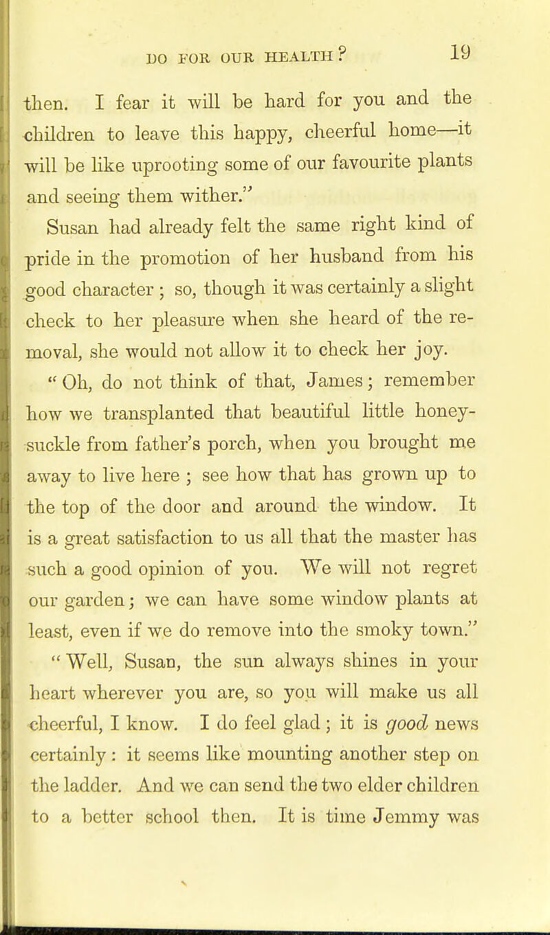 then. I fear it will be hard for you and the -children to leave this happy, cheerful home—it will be like uprooting some of our favourite plants and seeing them wither. Susan had already felt the same right kind of pride in the promotion of her husband from his good character ; so, though it was certainly a slight check to her pleasure when she heard of the re- moval, she would not allow it to check her joy. Oh, do not think of that, James; remember how we transplanted that beautiful little honey- suckle from father's porch, when you brought me away to live here ; see how that has grown up to the top of the door and around the window. It is a great satisfaction to us all that the master has such a good opinion of you. We will not regret our garden; we can have some window plants at least, even if we do remove into the smoky town.  Well, SusaD, the sun always shines in your heart wherever you are, so yon will make us all cheerful, I know. I do feel glad ; it is good news certainly: it seems like mounting another step on the ladder. And we can send the two elder children to a better school then. It is time Jemmy was