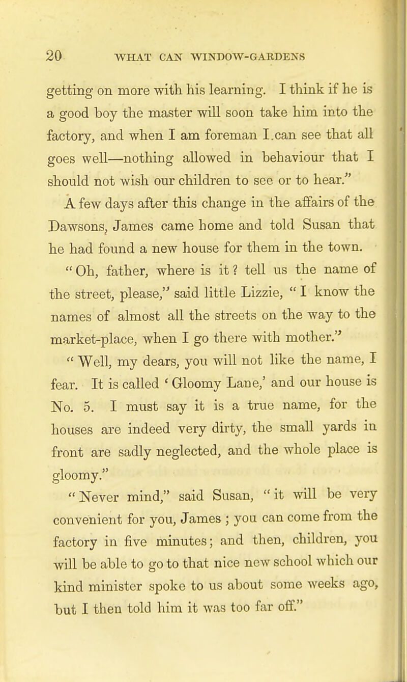 getting on more with his learning. I think if he is a good boy the master will soon take him into the factory, and when I am foreman I.can see that all goes well—nothing allowed in behaviour that I should not wish our children to see or to hear/' A few days after this change in the affairs of the DawsonSj James came home and told Susan that he had found a new house for them in the town.  Oh, father, where is it ? tell us the name of the street, please, said little Lizzie,  I know the names of almost all the streets on the way to the market-place, when I go there with mother.  Well, my dears, you will not like the name, I fear. It is called ' Gloomy Lane/ and our house is No. 5. I must say it is a true name, for the houses are indeed very dirty, the small yards in front are sadly neglected, and the whole place is gloomy. Never mind, said Susan, it will be very convenient for you, James ; you can come from the factory in five minutes; and then, children, you will be able to go to that nice new school which our kind minister spoke to us about some weeks ago, but I then told him it was too far off.