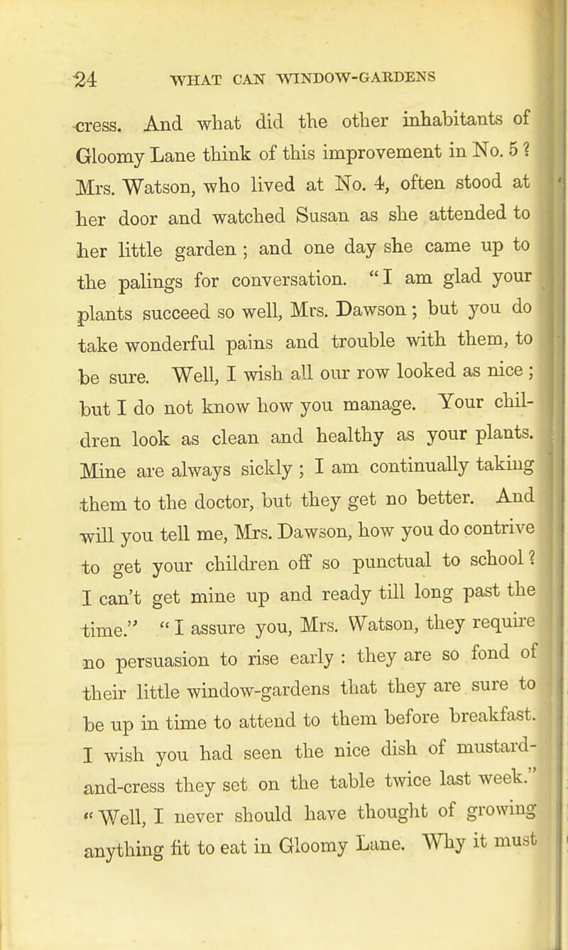 cress. And what did the other inhabitants of Gloomy Lane think of this improvement in No. 5 1 Mrs. Watson, who lived at No. 4, often stood at her door and watched Susan as she attended to her little garden; and one day she came up to the palings for conversation. I am glad your I plants succeed so well, Mrs. Dawson; but you do take wonderful pains and trouble with them, to j be sure. Well, I wish all our row looked as nice ; but I do not know how you manage. Your chil- dren look as clean and healthy as your plants. Mine are always sickly ; I am continually taking j them to the doctor, but they get no better. And j will you tell me, Mrs. Dawson, how you do contrive j to get your children off so punctual to school? I can't get mine up and ready till long past the time.  I assure you, Mrs. Watson, they require no persuasion to rise early : they are so fond of their little window-gardens that they are sure to be up in time to attend to them before breakfast. I wish you had seen the nice dish of mustard- and-cress they set on the table twice last week. « Well, I never should have thought of growing j anything fit to eat in Gloomy Lane. Why it must