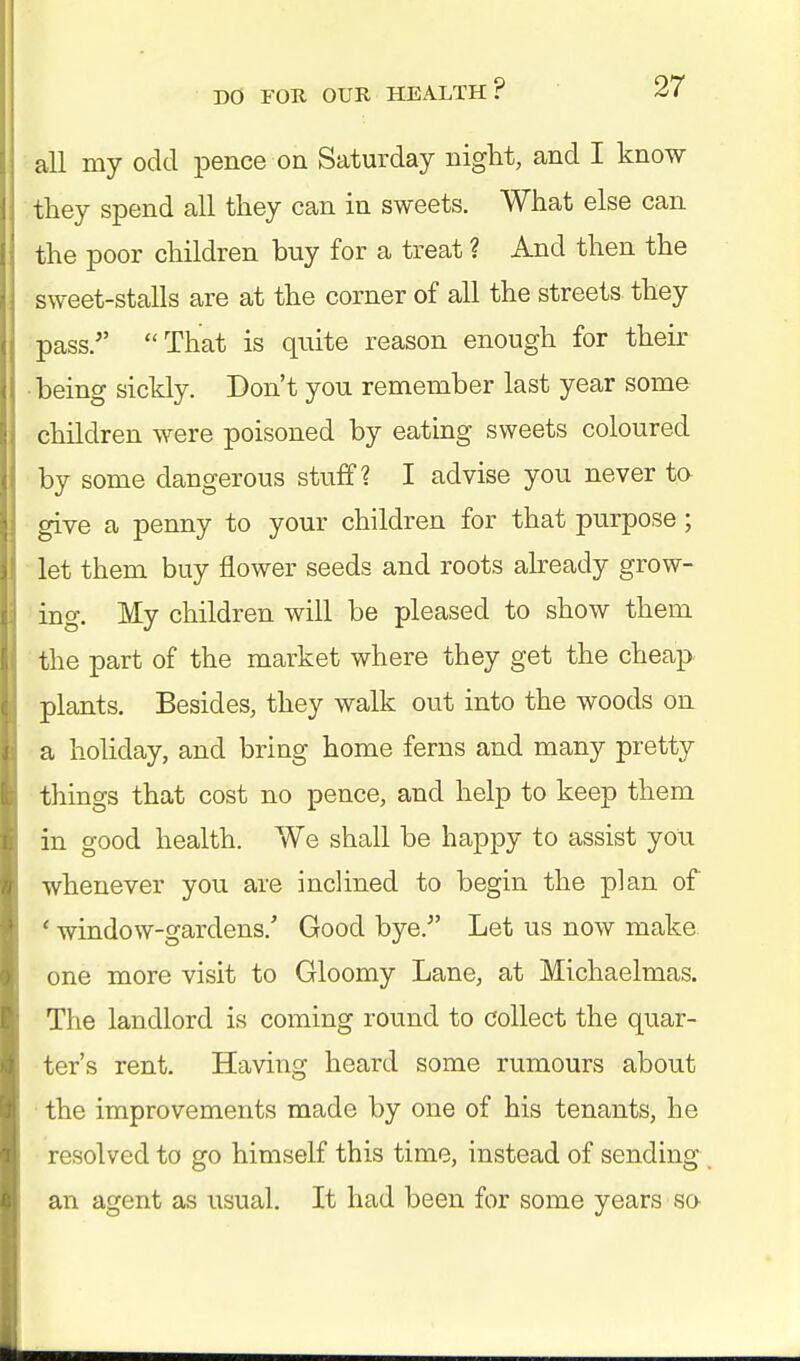 all my odd pence on Saturday night, and I know they spend all they can in sweets. What else can the poor children buy for a treat ? And then the sweet-stalls are at the corner of all the streets they pass. That is quite reason enough for their being sickly. Don't you remember last year some children were poisoned by eating sweets coloured by some dangerous stuff? I advise you never to give a penny to your children for that purpose; let them buy flower seeds and roots already grow- ing. My children will be pleased to show them the part of the market where they get the cheap plants. Besides, they walk out into the woods on a holiday, and bring home ferns and many pretty things that cost no pence, and help to keep them in good health. We shall be happy to assist you whenever you are inclined to begin the plan of ' window-gardens/ Good bye/' Let us now make one more visit to Gloomy Lane, at Michaelmas. The landlord is coming round to collect the quar- ter's rent. Having heard some rumours about the improvements made by one of his tenants, he resolved to go himself this time, instead of sending an agent as usual. It had been for some years so