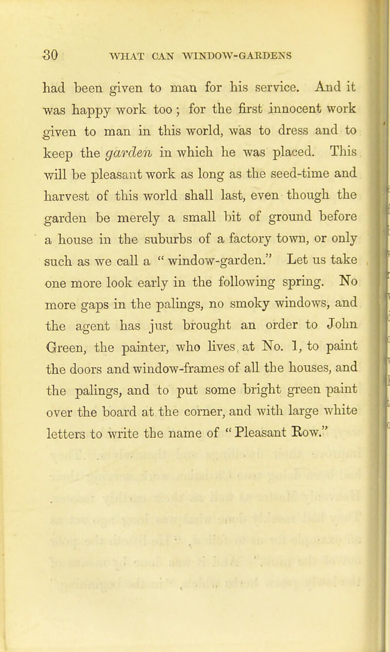 had been given to man for his service. And it was happy work too ; for the first innocent work eiven to man in this world, was to dress and to keep the garden in which he was placed. This will be pleasant work as long as the seed-time and harvest of this world shall last, even though the garden be merely a small bit of ground before a house in the suburbs of a factory town, or only such as we call a  window-garden. Let us take one more look early in the following spring. No more gaps in the palings, no smoky windows, and the agent has just brought an order to John Green, the painter, who lives, at No. 1, to paint the doors and window-frames of all the houses, and the palings, and to put some bright green paint over the board at the corner, and with large white letters to write the name of Pleasant Kow.